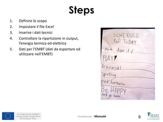 Co-funded by the Intelligent
Energy Europe Programme of
the European Union 9
Steps
1. Definire lo scopo
2. Impostare il file Excel
3. Inserire i dati tecnici
4. Controllare la ripartizione in output,
l’energia termica ed elettrica
5. Dati per l’EMBT (dati da esportare ed
utilizzare nell’EMBT)
Introduzione – Manuale
 
