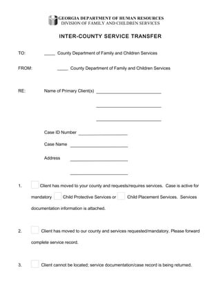 GEORGIA DEPARTMENT OF HUMAN RESOURCES
DIVISION OF FAMILY AND CHILDREN SERVICES
INTER-COUNTY SERVICE TRANSFER
TO:       County Department of Family and Children Services
FROM:       County Department of Family and Children Services
RE: Name of Primary Client(s)      
     
     
Case ID Number      
Case Name      
Address      
     
1. Client has moved to your county and requests/requires services. Case is active for
mandatory Child Protective Services or Child Placement Services. Services
documentation information is attached.
2. Client has moved to our county and services requested/mandatory. Please forward
complete service record.
3. Client cannot be located; service documentation/case record is being returned.
 