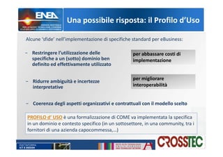 Una possibile risposta: il Profilo d’Uso
− Restringere l’utilizzazione delle
specifiche a un (sotto) dominio ben
definito ed effettivamente utilizzato
− Ridurre ambiguità e incertezze
interpretative
− Coerenza degli aspetti organizzativi e contrattuali con il modello scelto
per abbassare costi di
implementazione
per migliorare
interoperabilità
Alcune ‘sfide’ nell’implementazione di specifiche standard per eBusiness:
PROFILO d’ USO è una formalizzazione di COME va implementata la specifica
in un dominio e contesto specifico (in un sottosettore, in una community, tra i
fornitori di una azienda capocommessa,…)
 