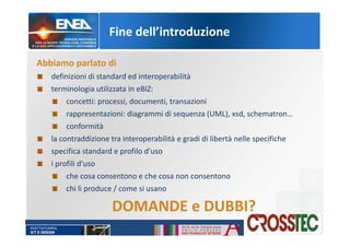 Fine dell’introduzione
Abbiamo parlato di
definizioni di standard ed interoperabilità
terminologia utilizzata in eBIZ:
concetti: processi, documenti, transazioni
rappresentazioni: diagrammi di sequenza (UML), xsd, schematron…
conformità
la contraddizione tra interoperabilità e gradi di libertà nelle specifiche
specifica standard e profilo d’uso
i profili d’uso
che cosa consentono e che cosa non consentono
chi li produce / come si usano
DOMANDE e DUBBI?
 