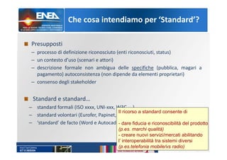 Che cosa intendiamo per ‘Standard’?
Presupposti
– processo di definizione riconosciuto (enti riconosciuti, status)
– un contesto d’uso (scenari e attori)
– descrizione formale non ambigua delle specifiche (pubblica, magari a
pagamento) autoconsistenza (non dipende da elementi proprietari)
– consenso degli stakeholder
Standard e standard…
– standard formali (ISO xxxx, UNI-xxx, W3C, …)
– standard volontari (Eurofer, Papinet, OTA, …)
– ‘standard’ de facto (Word e Autocad)
Il ricorso a standard consente di
- dare fiducia e riconoscibilità del prodotto
(p.es. marchi qualità)
- creare nuovi servizi/mercati abilitando
l’ interoperabilità tra sistemi diversi
(p.es.telefonia mobile/vs radio)
 