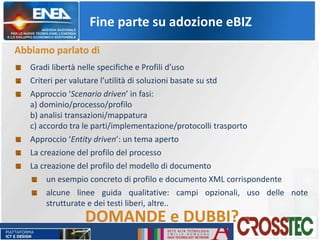 Fine parte su adozione eBIZ
Abbiamo parlato di
Gradi libertà nelle specifiche e Profili d’uso
Criteri per valutare l’utilità di soluzioni basate su std
Approccio ‘Scenario driven’ in fasi:
a) dominio/processo/profilo
b) analisi transazioni/mappatura
c) accordo tra le parti/implementazione/protocolli trasporto
Approccio ‘Entity driven’: un tema aperto
La creazione del profilo del processo
La creazione del profilo del modello di documento
un esempio concreto di profilo e documento XML corrispondente
alcune linee guida qualitative: campi opzionali, uso delle note
strutturate e dei testi liberi, altre..
DOMANDE e DUBBI?
 