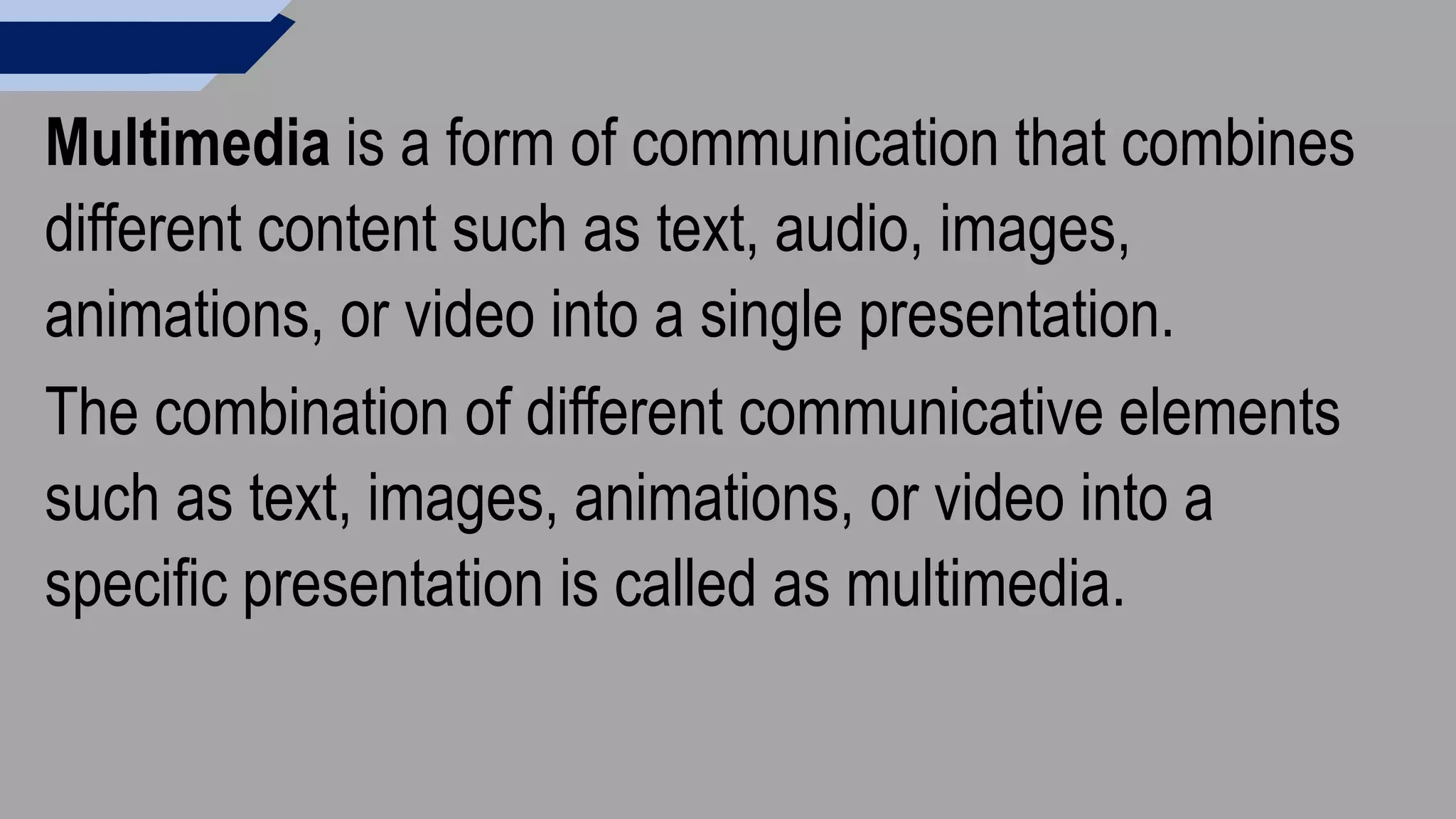 Multimedia is a form of communication that combines
different content such as text, audio, images,
animations, or video into a single presentation.
The combination of different communicative elements
such as text, images, animations, or video into a
specific presentation is called as multimedia.
 