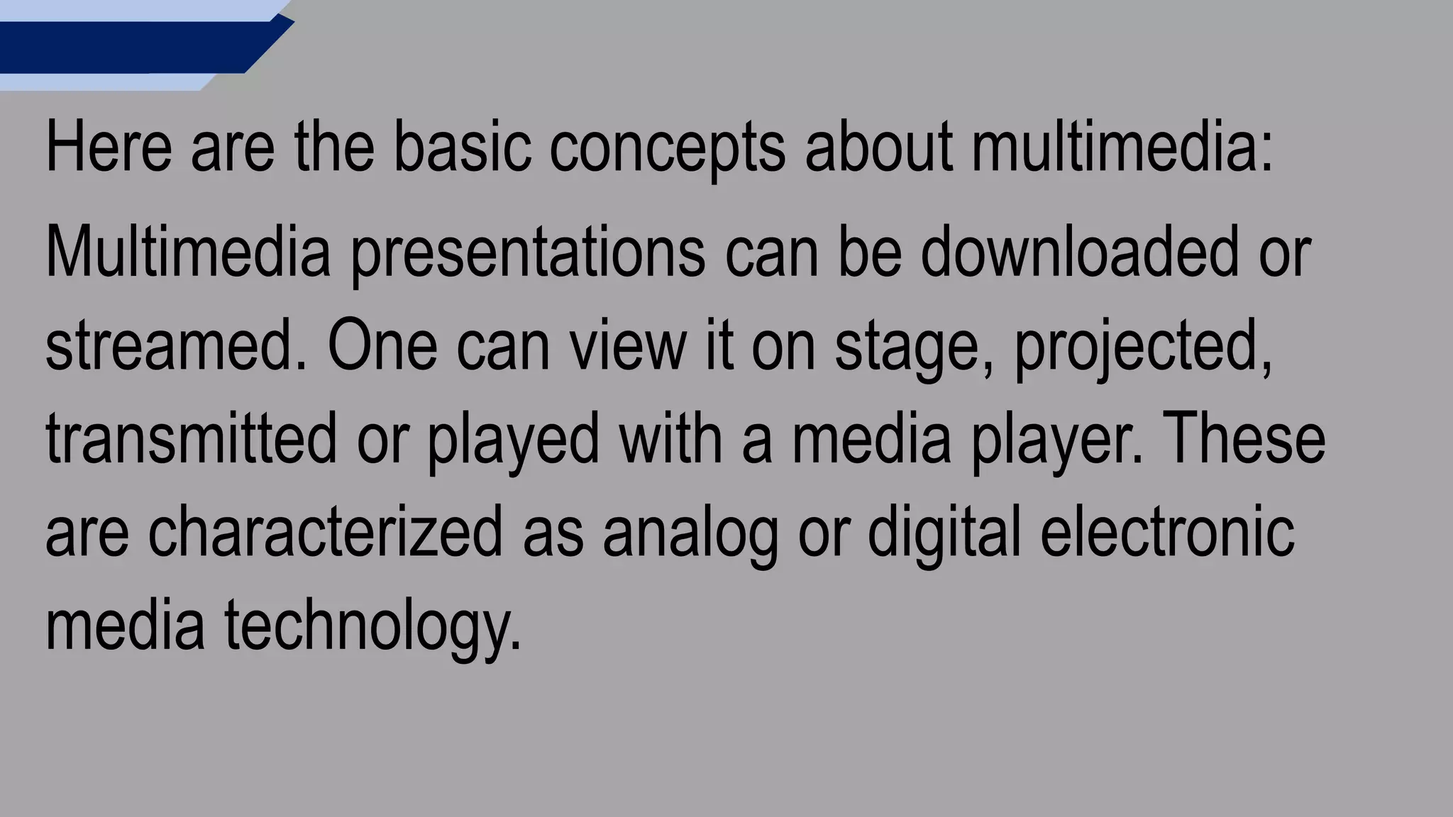 Here are the basic concepts about multimedia:
Multimedia presentations can be downloaded or
streamed. One can view it on stage, projected,
transmitted or played with a media player. These
are characterized as analog or digital electronic
media technology.
 