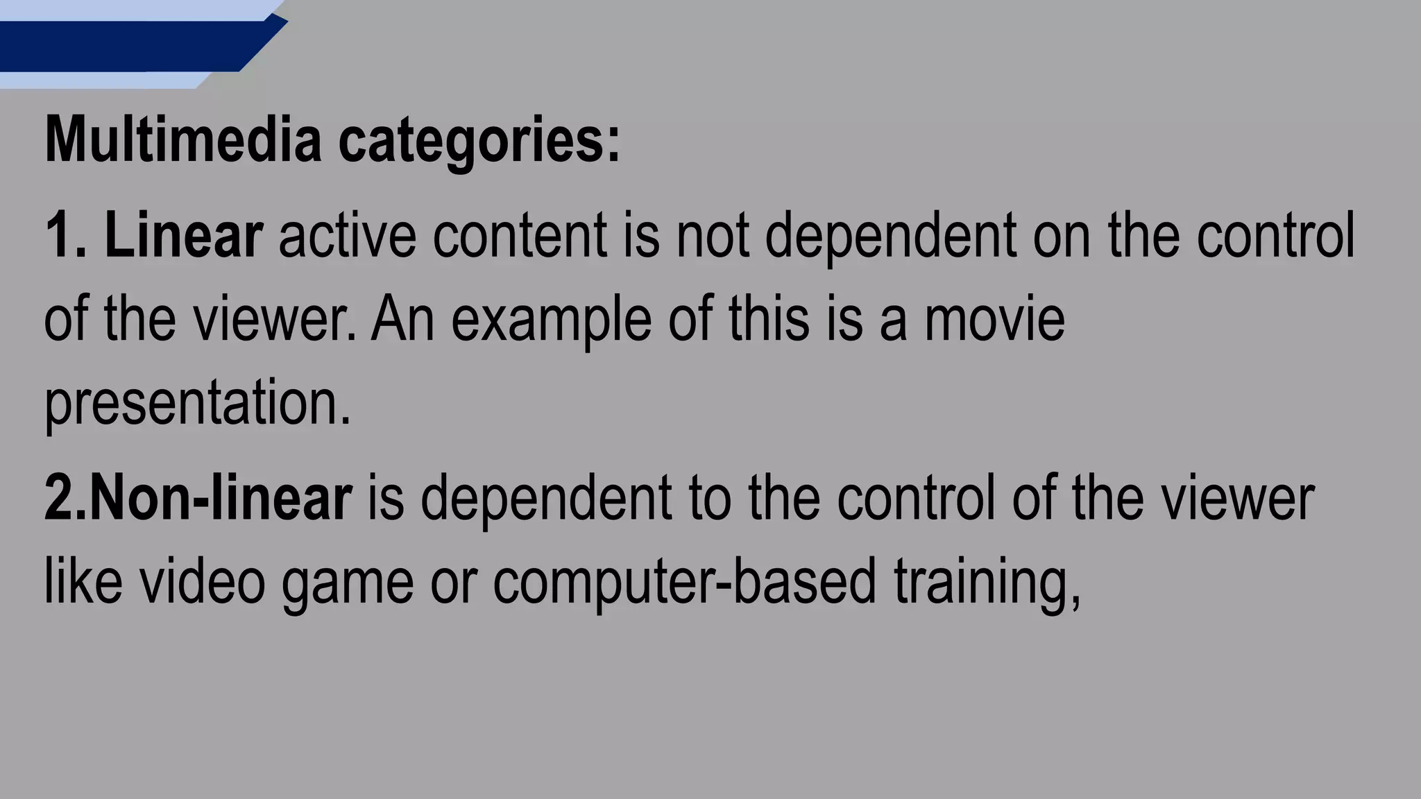 Multimedia categories:
1. Linear active content is not dependent on the control
of the viewer. An example of this is a movie
presentation.
2.Non-linear is dependent to the control of the viewer
like video game or computer-based training,
 