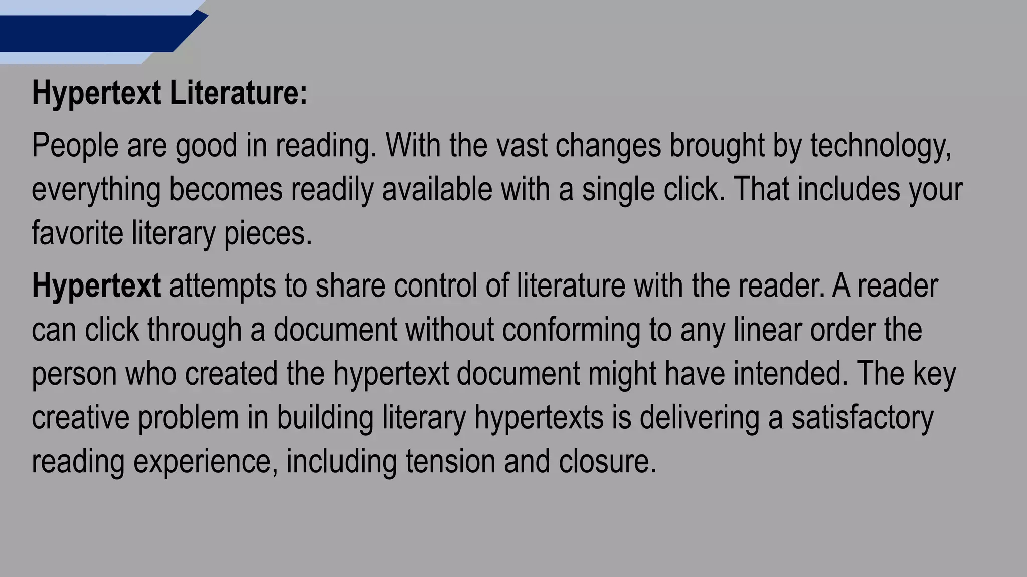 Hypertext Literature:
People are good in reading. With the vast changes brought by technology,
everything becomes readily available with a single click. That includes your
favorite literary pieces.
Hypertext attempts to share control of literature with the reader. A reader
can click through a document without conforming to any linear order the
person who created the hypertext document might have intended. The key
creative problem in building literary hypertexts is delivering a satisfactory
reading experience, including tension and closure.
 