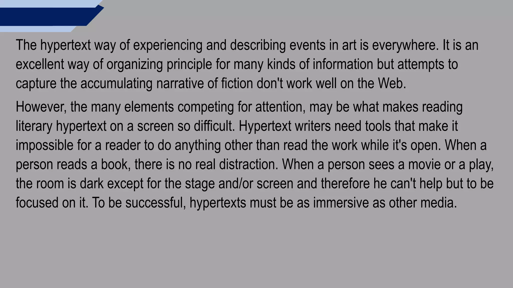 The hypertext way of experiencing and describing events in art is everywhere. It is an
excellent way of organizing principle for many kinds of information but attempts to
capture the accumulating narrative of fiction don't work well on the Web.
However, the many elements competing for attention, may be what makes reading
literary hypertext on a screen so difficult. Hypertext writers need tools that make it
impossible for a reader to do anything other than read the work while it's open. When a
person reads a book, there is no real distraction. When a person sees a movie or a play,
the room is dark except for the stage and/or screen and therefore he can't help but to be
focused on it. To be successful, hypertexts must be as immersive as other media.
 