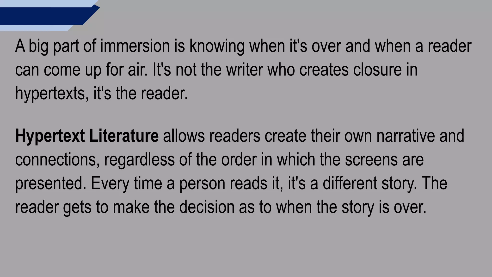 A big part of immersion is knowing when it's over and when a reader
can come up for air. It's not the writer who creates closure in
hypertexts, it's the reader.
Hypertext Literature allows readers create their own narrative and
connections, regardless of the order in which the screens are
presented. Every time a person reads it, it's a different story. The
reader gets to make the decision as to when the story is over.
 
