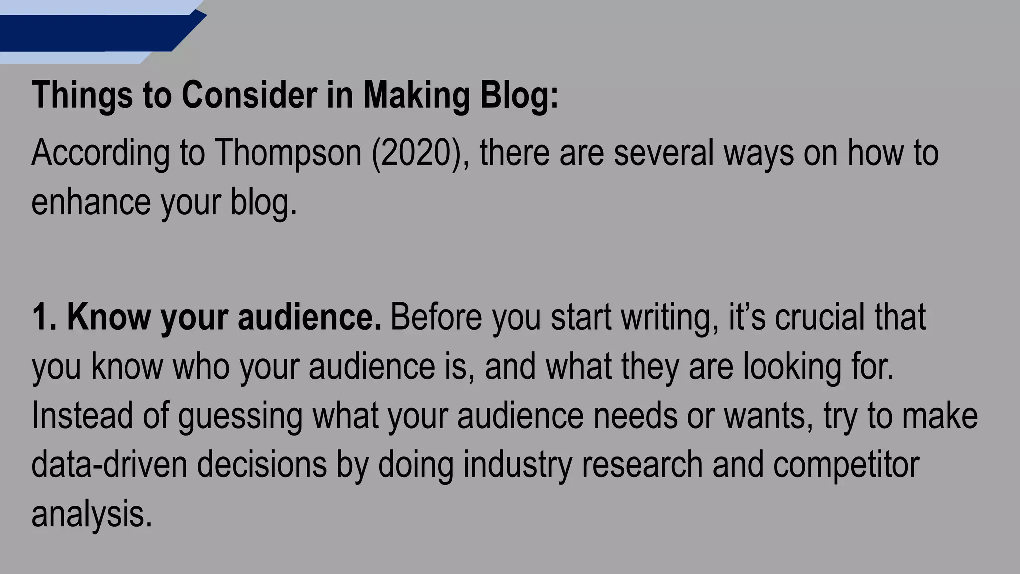 Things to Consider in Making Blog:
According to Thompson (2020), there are several ways on how to
enhance your blog.
1. Know your audience. Before you start writing, it’s crucial that
you know who your audience is, and what they are looking for.
Instead of guessing what your audience needs or wants, try to make
data-driven decisions by doing industry research and competitor
analysis.
 