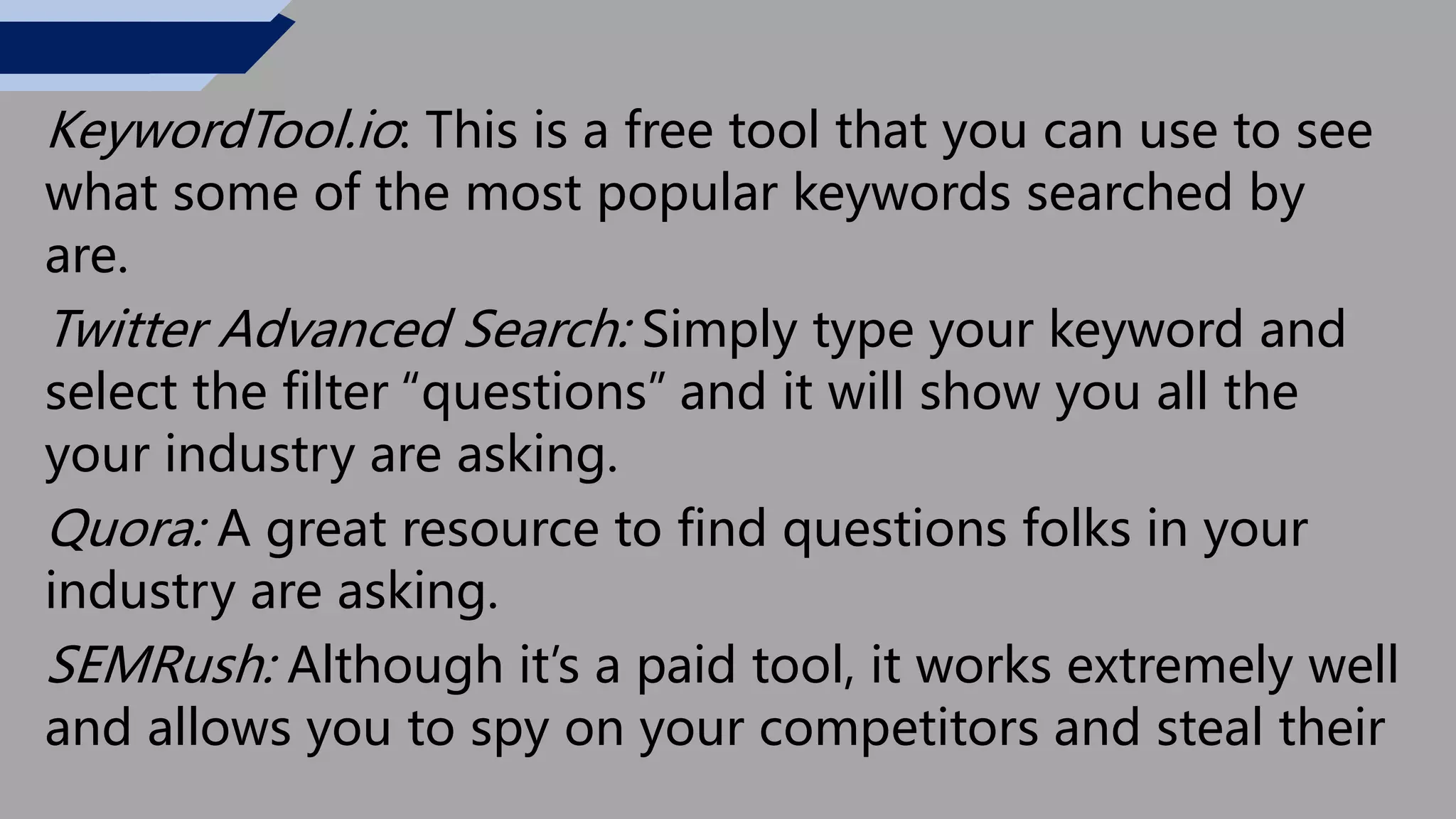 KeywordTool.io: This is a free tool that you can use to see
what some of the most popular keywords searched by
are.
Twitter Advanced Search: Simply type your keyword and
select the filter “questions” and it will show you all the
your industry are asking.
Quora: A great resource to find questions folks in your
industry are asking.
SEMRush: Although it’s a paid tool, it works extremely well
and allows you to spy on your competitors and steal their
 