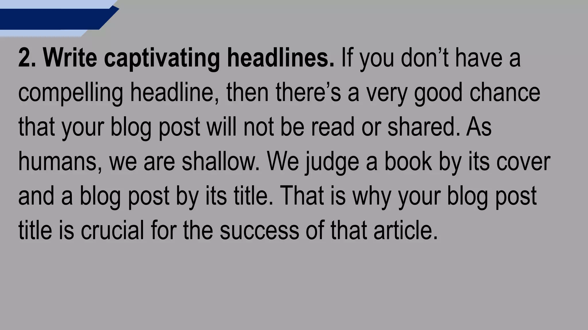 2. Write captivating headlines. If you don’t have a
compelling headline, then there’s a very good chance
that your blog post will not be read or shared. As
humans, we are shallow. We judge a book by its cover
and a blog post by its title. That is why your blog post
title is crucial for the success of that article.
 