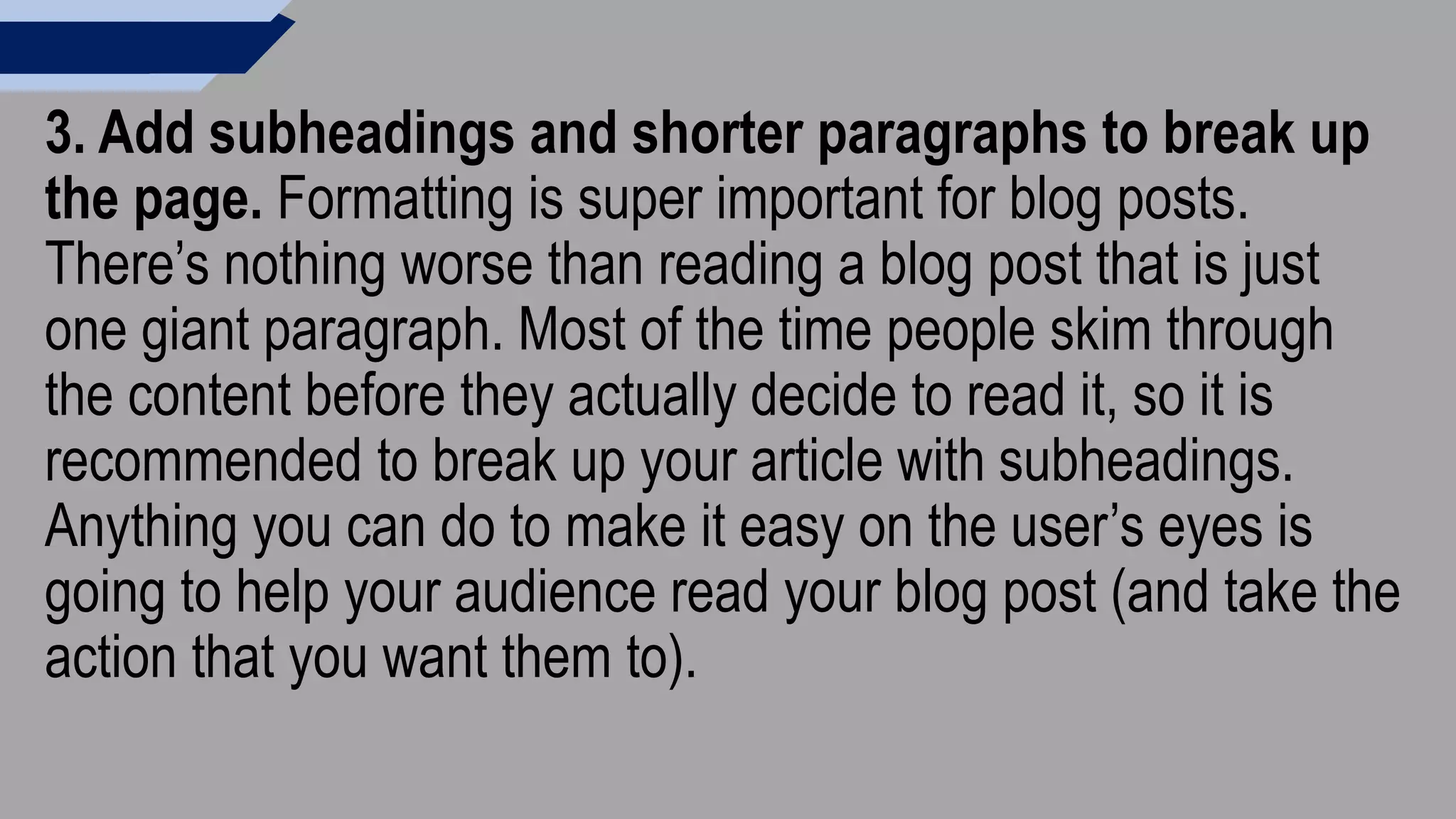 3. Add subheadings and shorter paragraphs to break up
the page. Formatting is super important for blog posts.
There’s nothing worse than reading a blog post that is just
one giant paragraph. Most of the time people skim through
the content before they actually decide to read it, so it is
recommended to break up your article with subheadings.
Anything you can do to make it easy on the user’s eyes is
going to help your audience read your blog post (and take the
action that you want them to).
 