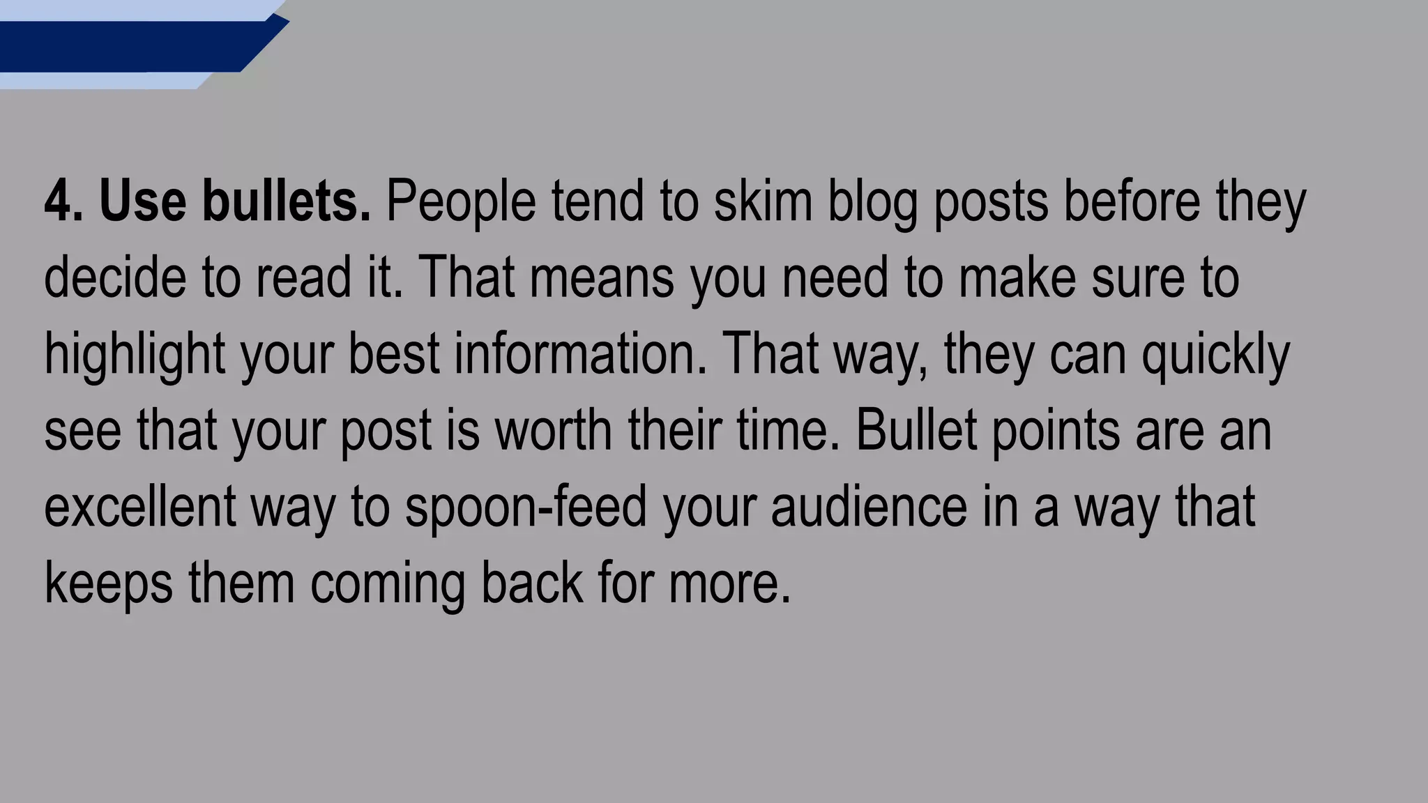 4. Use bullets. People tend to skim blog posts before they
decide to read it. That means you need to make sure to
highlight your best information. That way, they can quickly
see that your post is worth their time. Bullet points are an
excellent way to spoon-feed your audience in a way that
keeps them coming back for more.
 