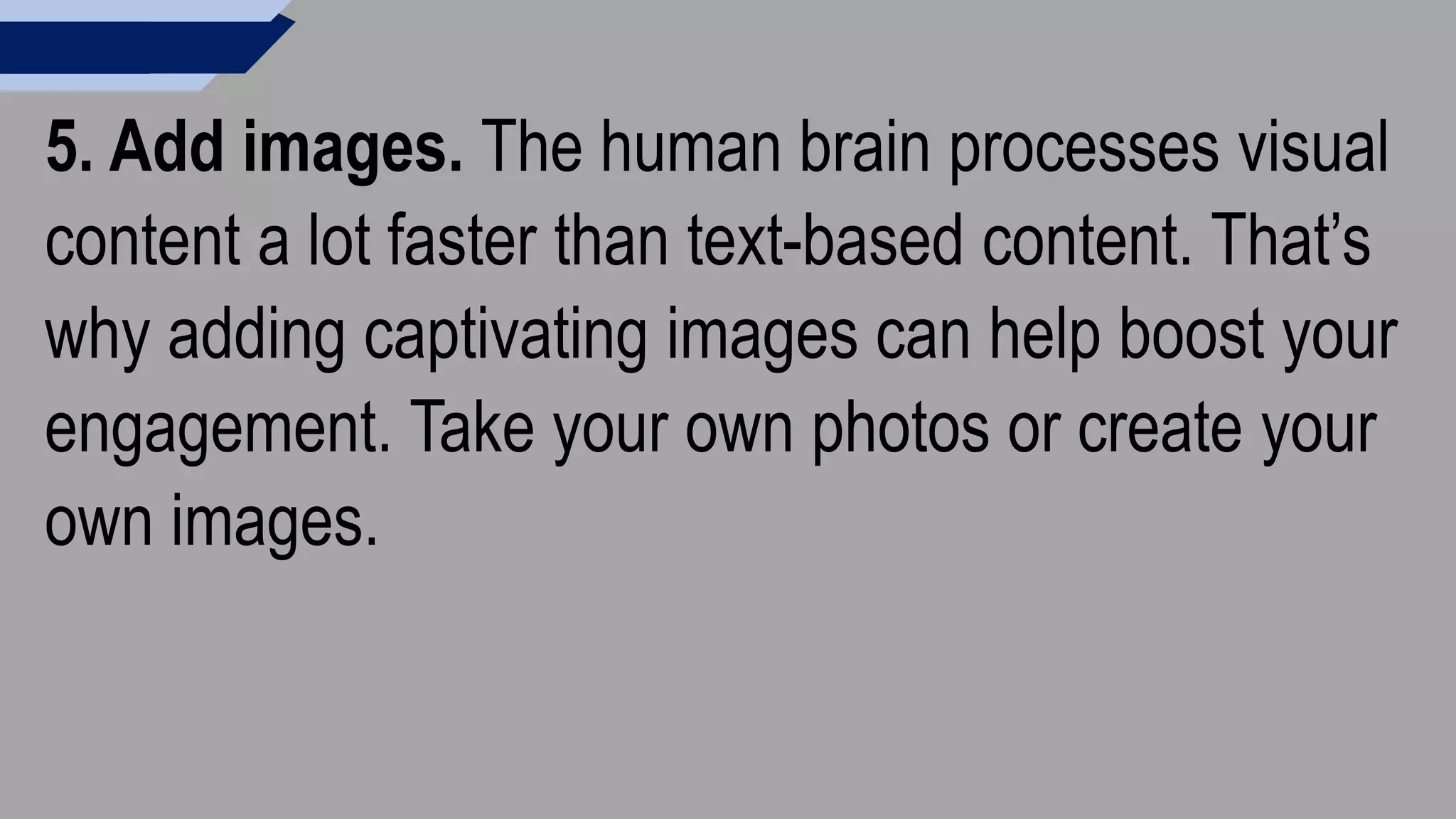 5. Add images. The human brain processes visual
content a lot faster than text-based content. That’s
why adding captivating images can help boost your
engagement. Take your own photos or create your
own images.
 