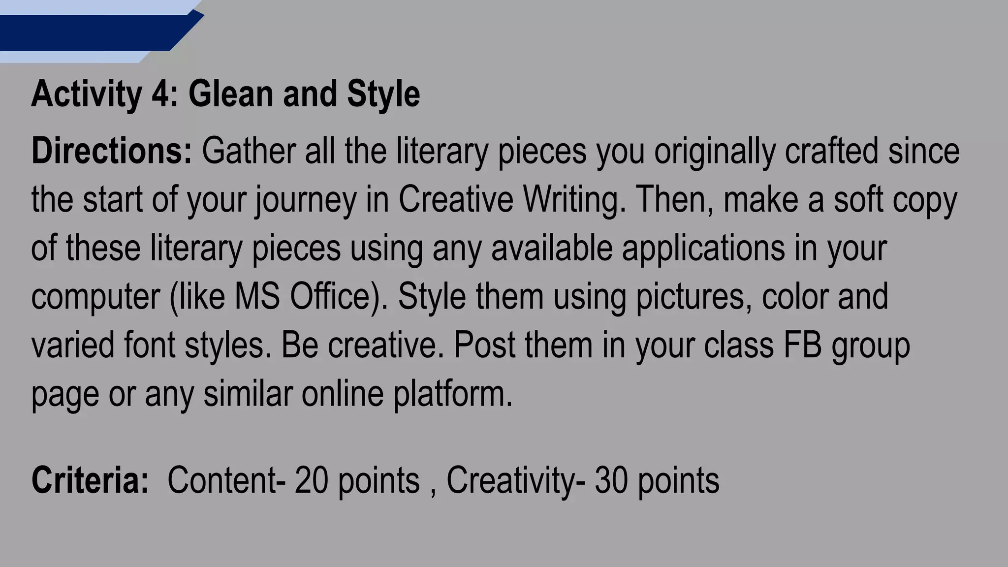 Activity 4: Glean and Style
Directions: Gather all the literary pieces you originally crafted since
the start of your journey in Creative Writing. Then, make a soft copy
of these literary pieces using any available applications in your
computer (like MS Office). Style them using pictures, color and
varied font styles. Be creative. Post them in your class FB group
page or any similar online platform.
Criteria: Content- 20 points , Creativity- 30 points
 