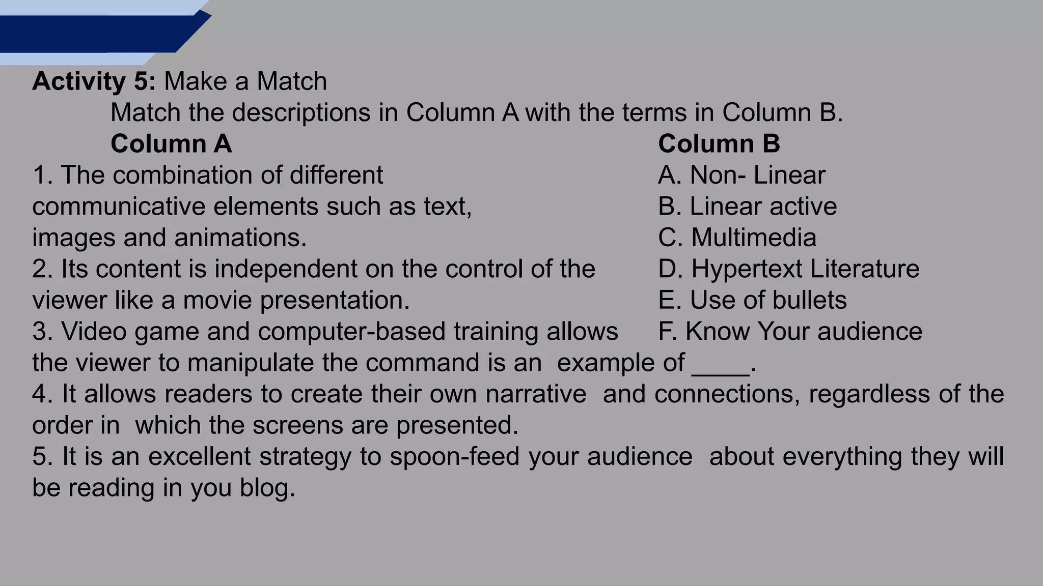 Activity 5: Make a Match
Match the descriptions in Column A with the terms in Column B.
Column A Column B
1. The combination of different A. Non- Linear
communicative elements such as text, B. Linear active
images and animations. C. Multimedia
2. Its content is independent on the control of the D. Hypertext Literature
viewer like a movie presentation. E. Use of bullets
3. Video game and computer-based training allows F. Know Your audience
the viewer to manipulate the command is an example of ____.
4. It allows readers to create their own narrative and connections, regardless of the
order in which the screens are presented.
5. It is an excellent strategy to spoon-feed your audience about everything they will
be reading in you blog.
 
