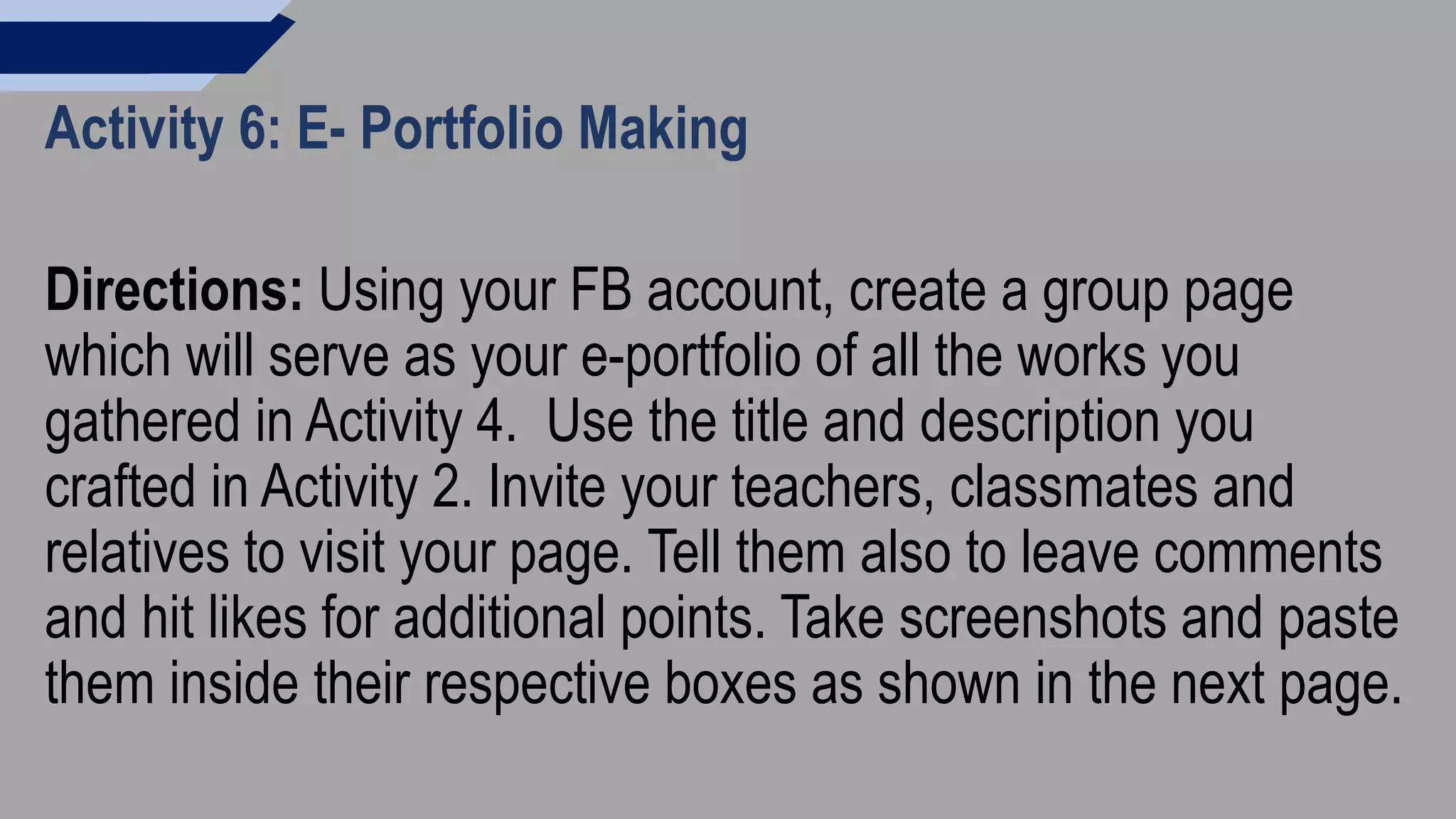 Activity 6: E- Portfolio Making
Directions: Using your FB account, create a group page
which will serve as your e-portfolio of all the works you
gathered in Activity 4. Use the title and description you
crafted in Activity 2. Invite your teachers, classmates and
relatives to visit your page. Tell them also to leave comments
and hit likes for additional points. Take screenshots and paste
them inside their respective boxes as shown in the next page.
 