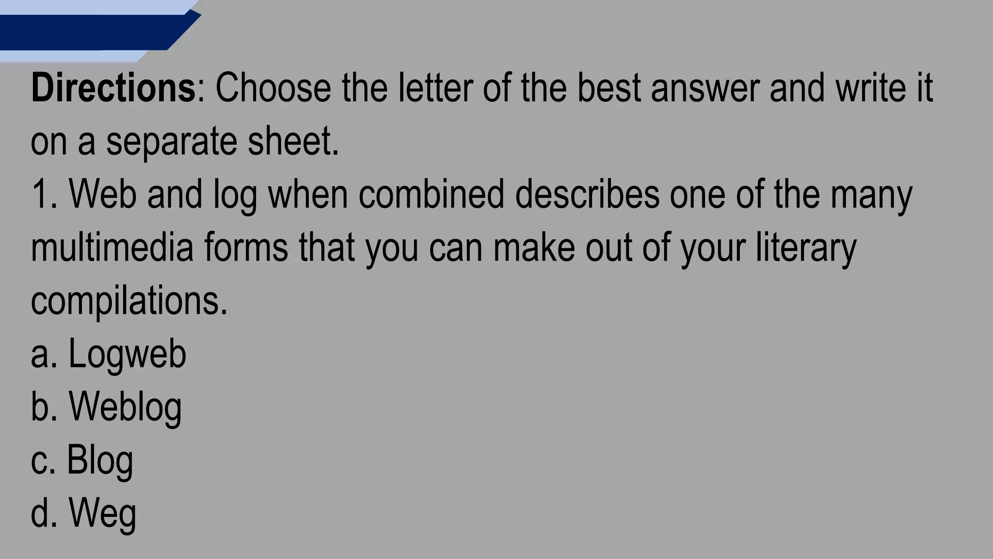 Directions: Choose the letter of the best answer and write it
on a separate sheet.
1. Web and log when combined describes one of the many
multimedia forms that you can make out of your literary
compilations.
a. Logweb
b. Weblog
c. Blog
d. Weg
 