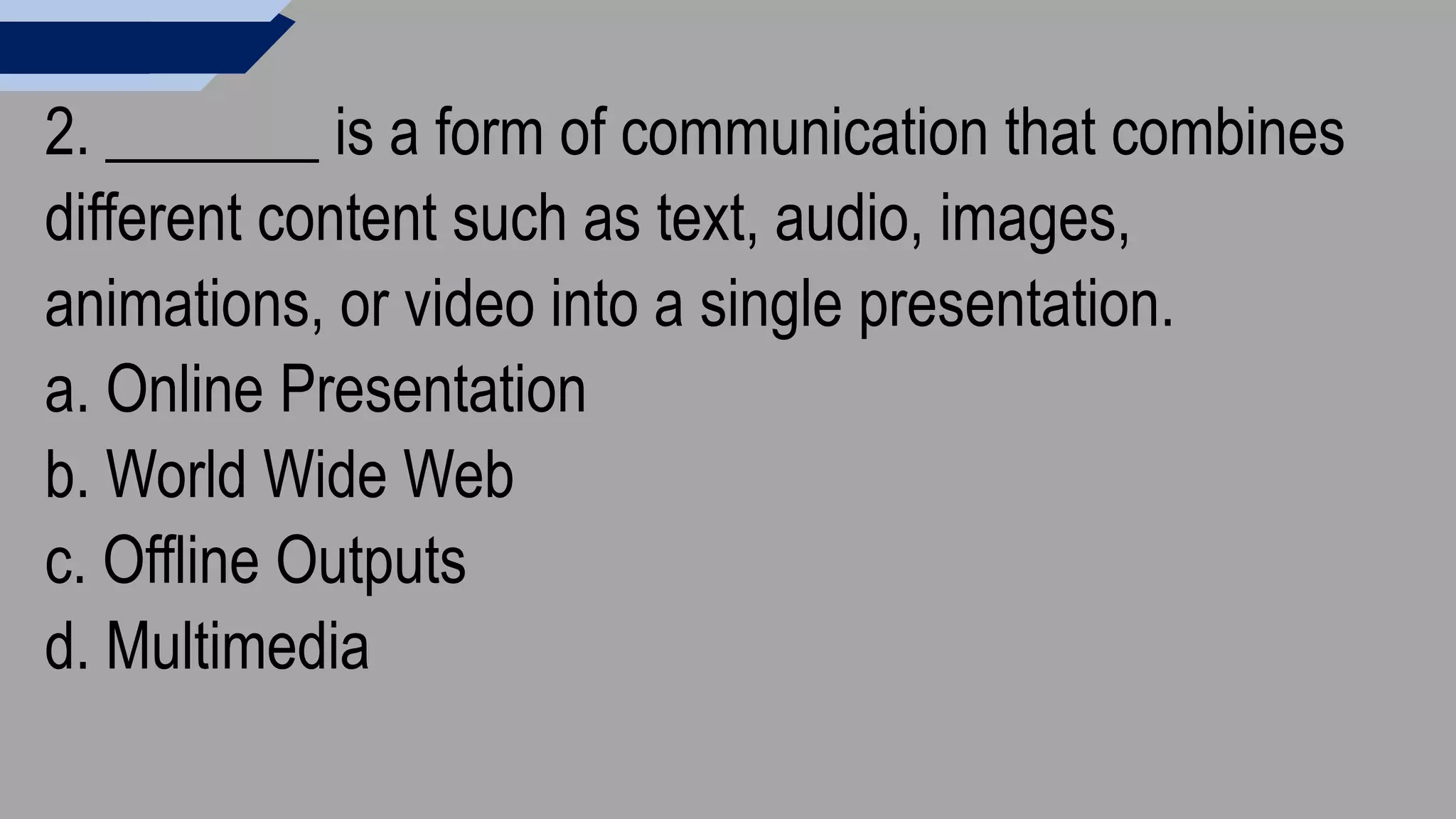 2. _______ is a form of communication that combines
different content such as text, audio, images,
animations, or video into a single presentation.
a. Online Presentation
b. World Wide Web
c. Offline Outputs
d. Multimedia
 