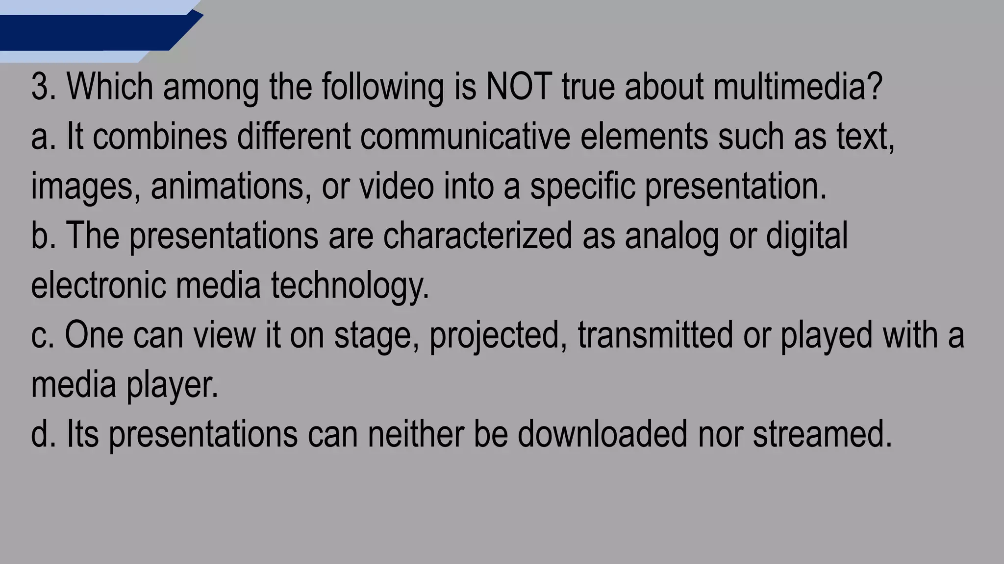 3. Which among the following is NOT true about multimedia?
a. It combines different communicative elements such as text,
images, animations, or video into a specific presentation.
b. The presentations are characterized as analog or digital
electronic media technology.
c. One can view it on stage, projected, transmitted or played with a
media player.
d. Its presentations can neither be downloaded nor streamed.
 