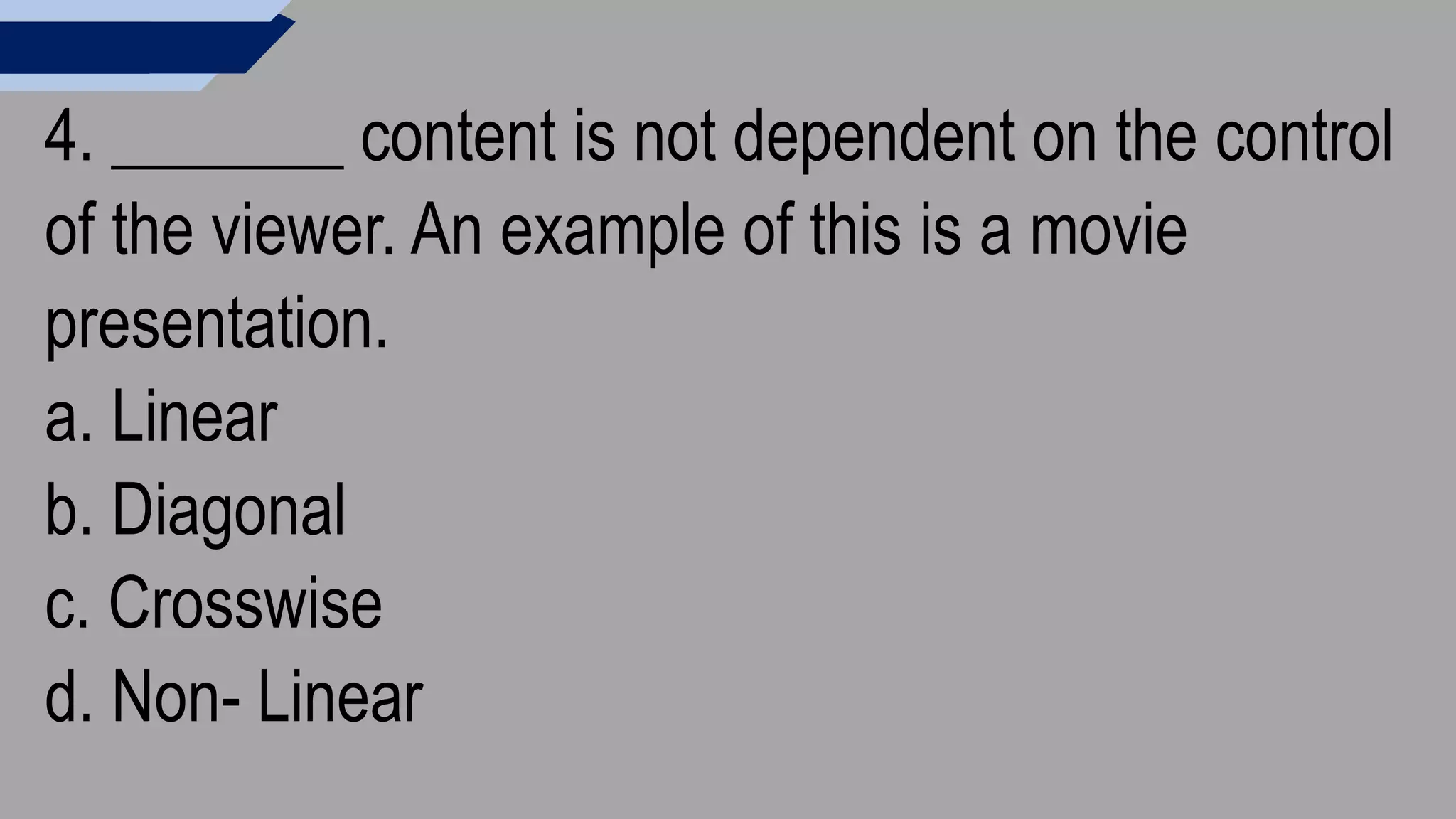 4. _______ content is not dependent on the control
of the viewer. An example of this is a movie
presentation.
a. Linear
b. Diagonal
c. Crosswise
d. Non- Linear
 