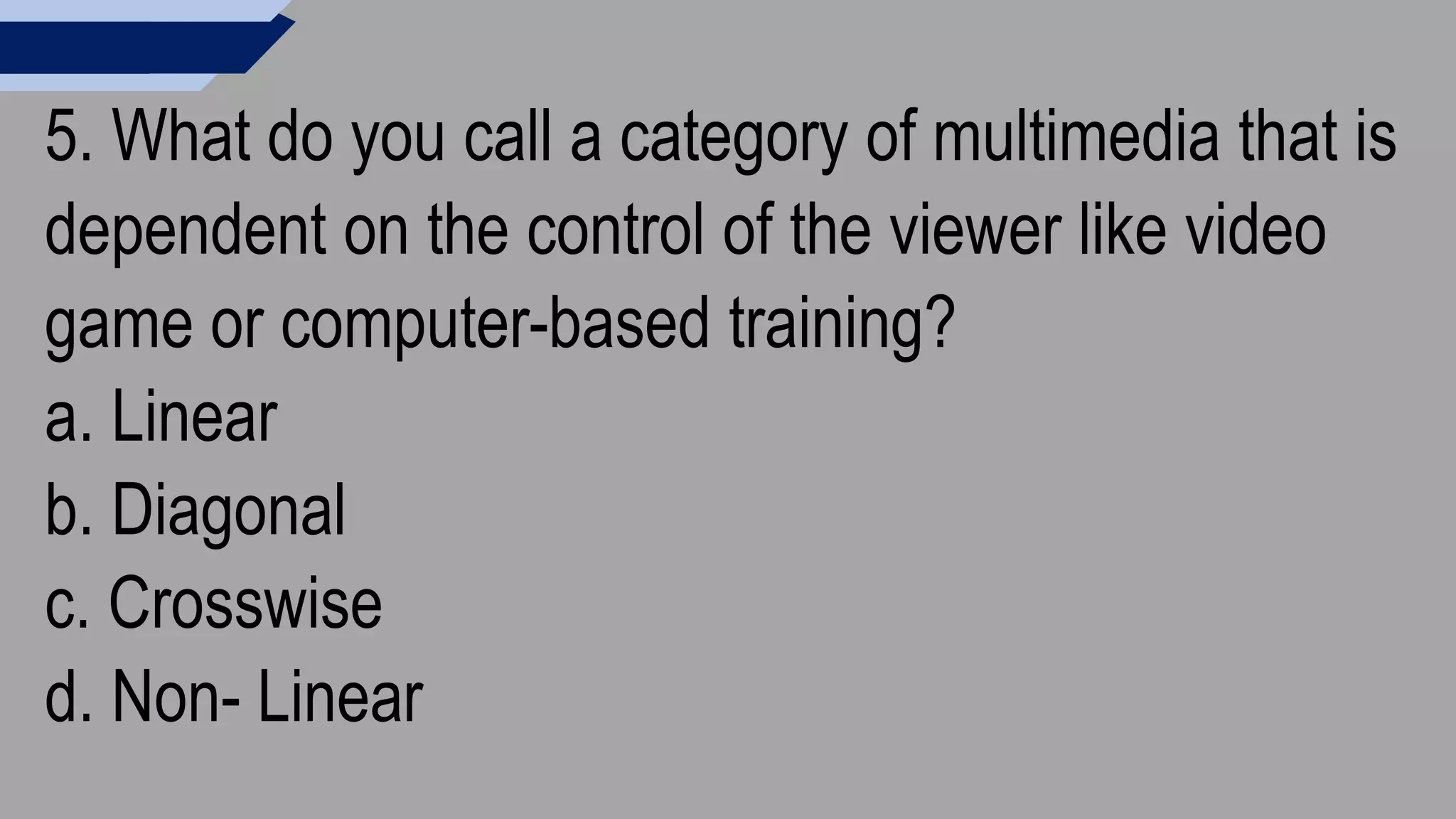 5. What do you call a category of multimedia that is
dependent on the control of the viewer like video
game or computer-based training?
a. Linear
b. Diagonal
c. Crosswise
d. Non- Linear
 