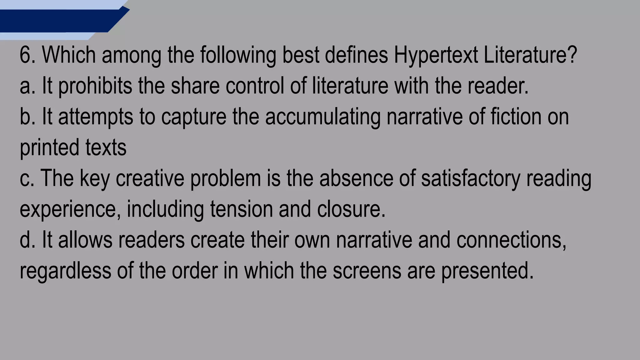 6. Which among the following best defines Hypertext Literature?
a. It prohibits the share control of literature with the reader.
b. It attempts to capture the accumulating narrative of fiction on
printed texts
c. The key creative problem is the absence of satisfactory reading
experience, including tension and closure.
d. It allows readers create their own narrative and connections,
regardless of the order in which the screens are presented.
 