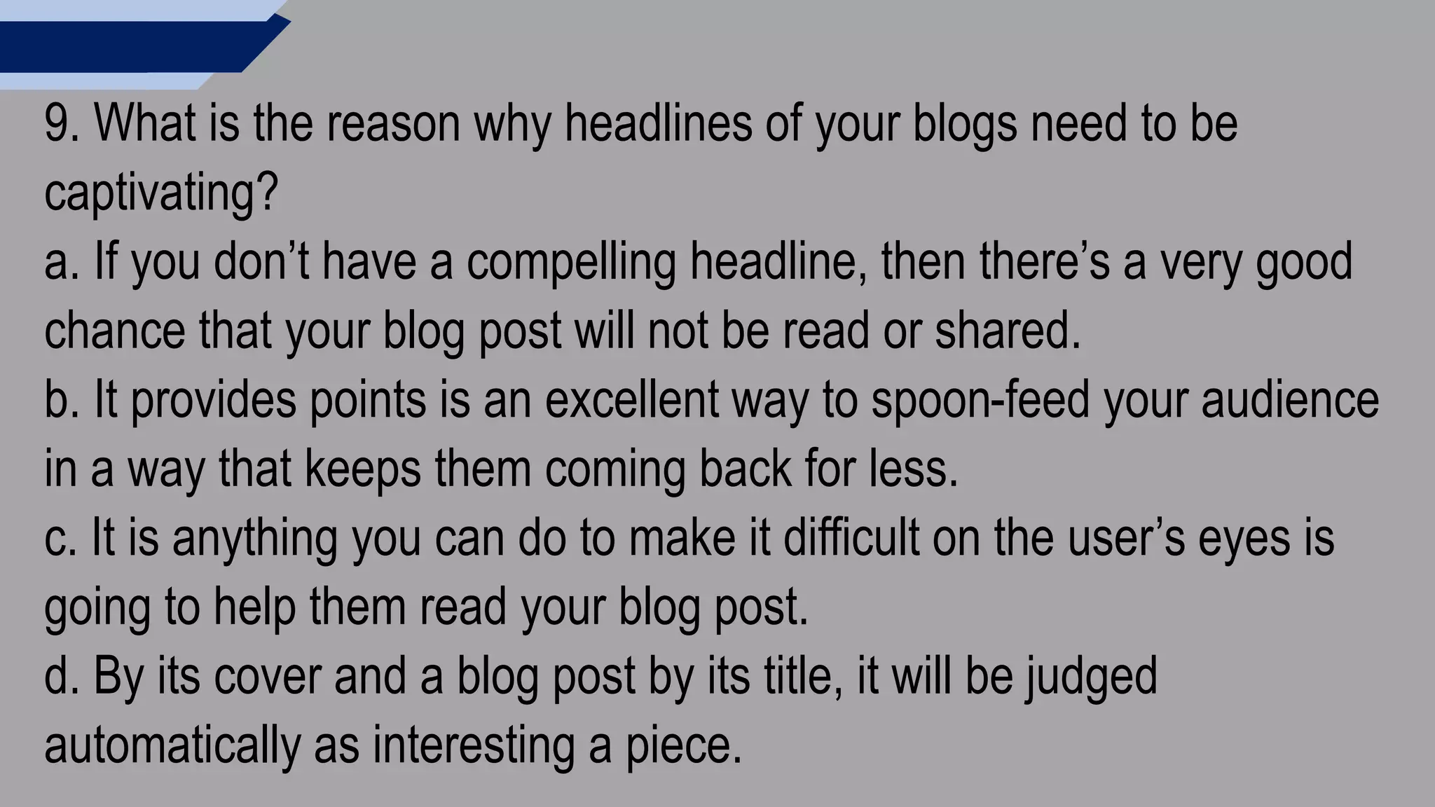9. What is the reason why headlines of your blogs need to be
captivating?
a. If you don’t have a compelling headline, then there’s a very good
chance that your blog post will not be read or shared.
b. It provides points is an excellent way to spoon-feed your audience
in a way that keeps them coming back for less.
c. It is anything you can do to make it difficult on the user’s eyes is
going to help them read your blog post.
d. By its cover and a blog post by its title, it will be judged
automatically as interesting a piece.
 
