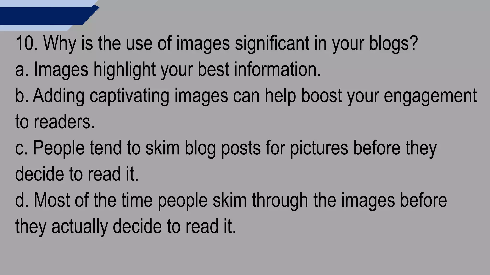 10. Why is the use of images significant in your blogs?
a. Images highlight your best information.
b. Adding captivating images can help boost your engagement
to readers.
c. People tend to skim blog posts for pictures before they
decide to read it.
d. Most of the time people skim through the images before
they actually decide to read it.
 