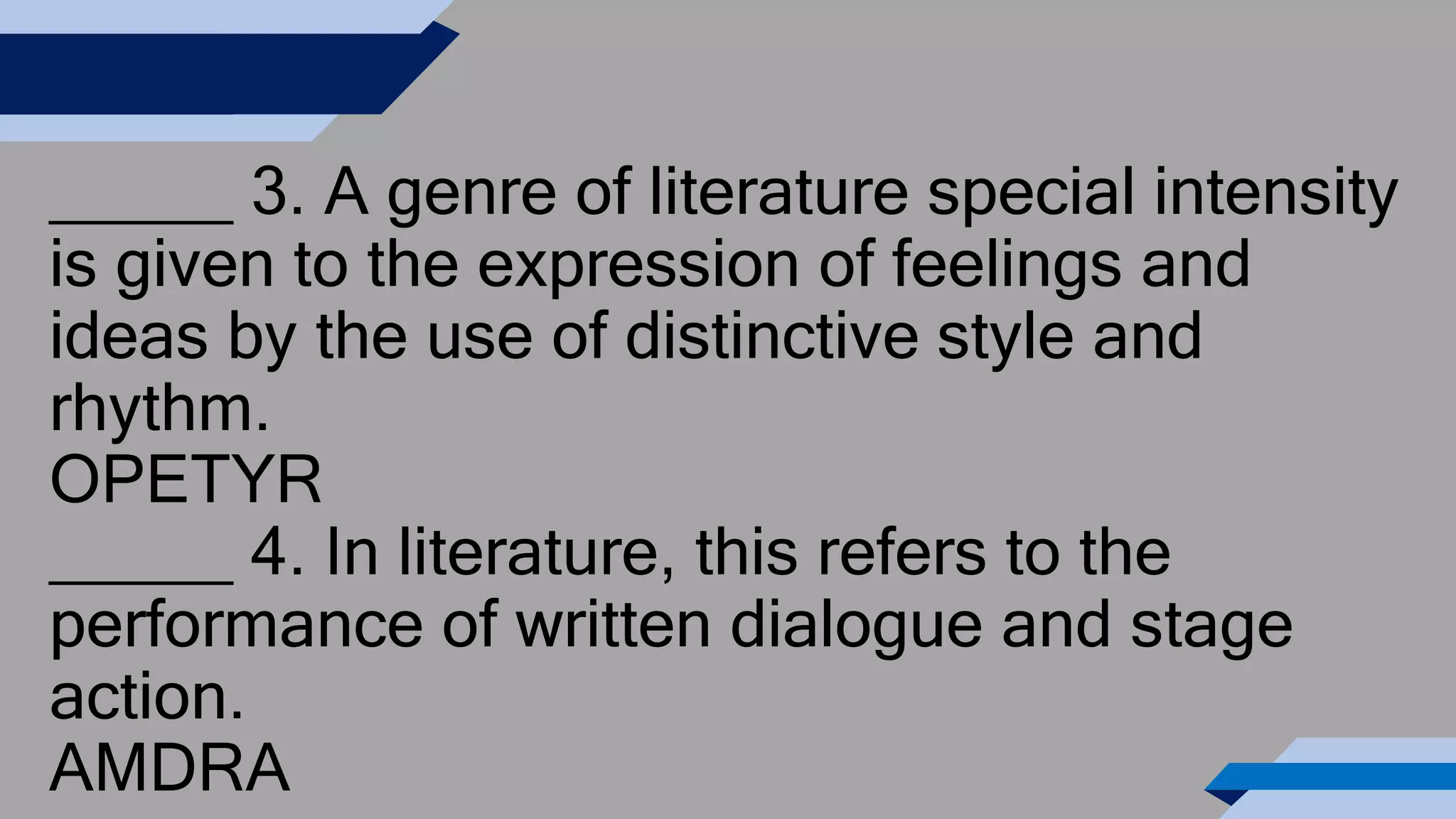 _____ 3. A genre of literature special intensity
is given to the expression of feelings and
ideas by the use of distinctive style and
rhythm.
OPETYR
_____ 4. In literature, this refers to the
performance of written dialogue and stage
action.
AMDRA
 