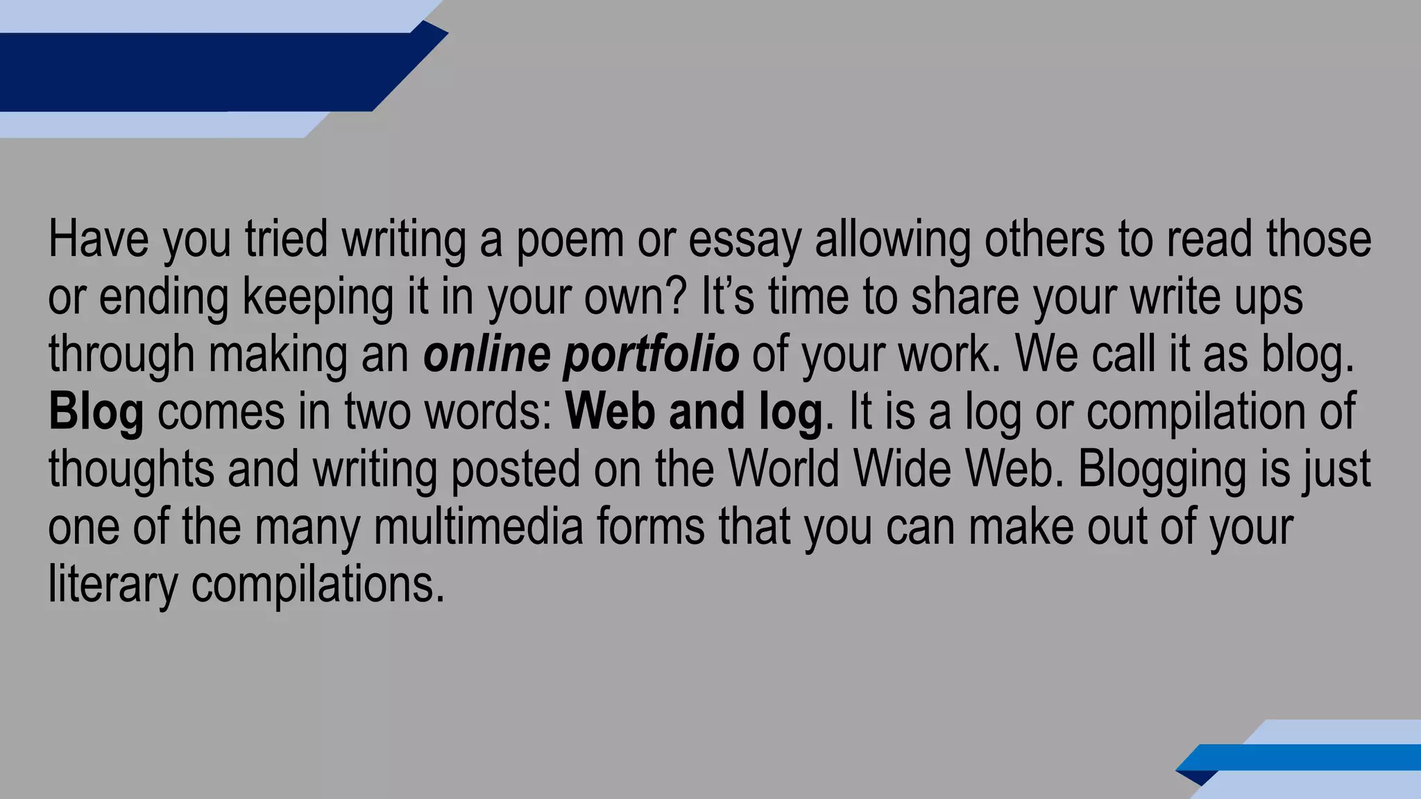Have you tried writing a poem or essay allowing others to read those
or ending keeping it in your own? It’s time to share your write ups
through making an online portfolio of your work. We call it as blog.
Blog comes in two words: Web and log. It is a log or compilation of
thoughts and writing posted on the World Wide Web. Blogging is just
one of the many multimedia forms that you can make out of your
literary compilations.
 