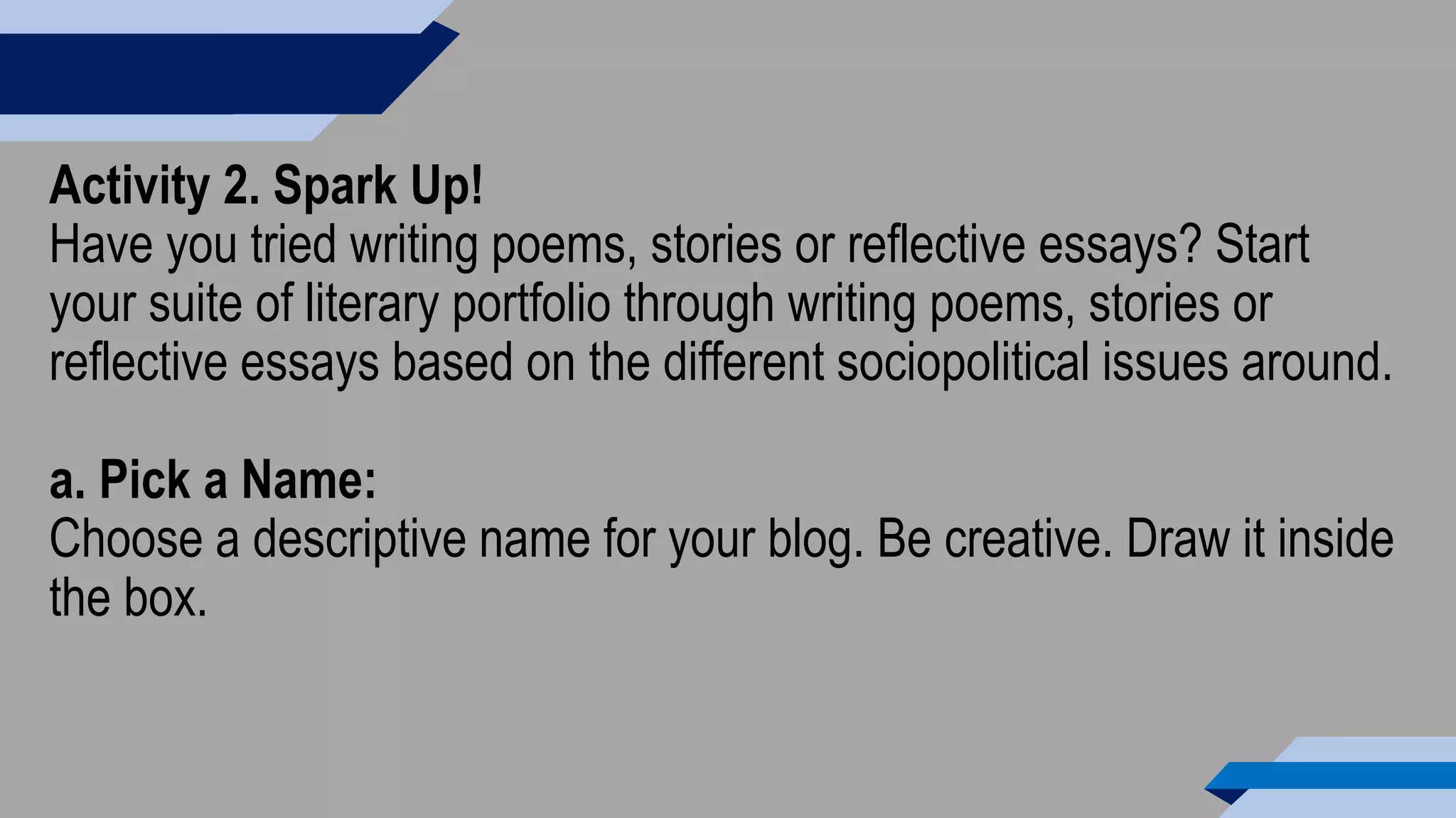 Activity 2. Spark Up!
Have you tried writing poems, stories or reflective essays? Start
your suite of literary portfolio through writing poems, stories or
reflective essays based on the different sociopolitical issues around.
a. Pick a Name:
Choose a descriptive name for your blog. Be creative. Draw it inside
the box.
 