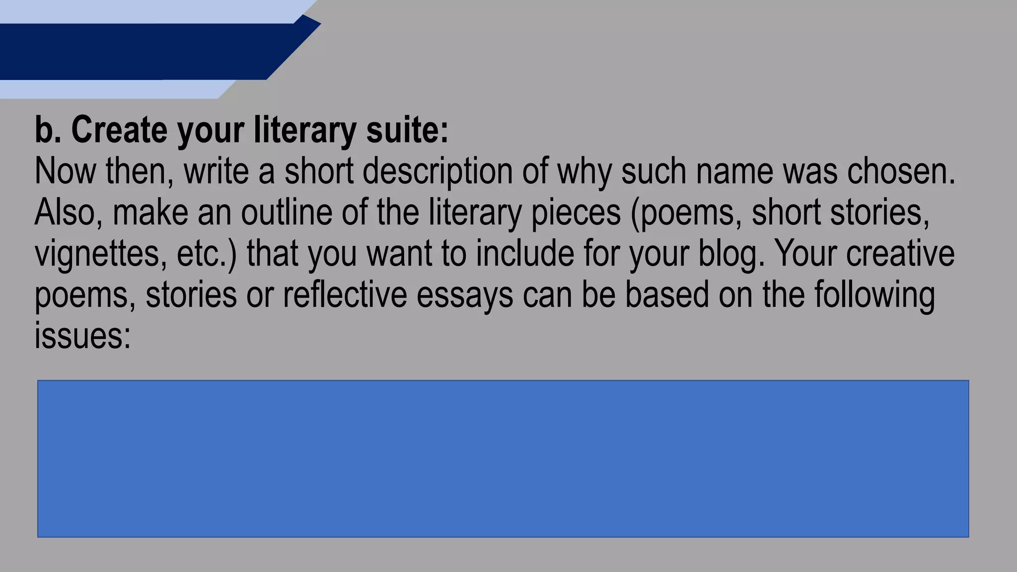 b. Create your literary suite:
Now then, write a short description of why such name was chosen.
Also, make an outline of the literary pieces (poems, short stories,
vignettes, etc.) that you want to include for your blog. Your creative
poems, stories or reflective essays can be based on the following
issues:
 