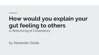 How would you explain your
gut feeling to others
or Refactoring of Competency
by Alexander Goida
 