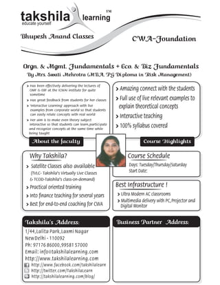 ™
takshila
educate yourself
                                       learning                                                          ta
                                                                                                         educ

Bhupesh Anand Classes                                             CWA-Foundation                         Bhu


Orgn. & Mgmt. Fundamentals + Eco. & Biz Fundamentals                                                     Or
  By Mrs. Swati Mehrotra (MBA, PG Di ploma in Risk Management)                                             B
  » Has been effectively delivering the lectures of                                                        »
    OMF & EBF at the ICWAI institute for quite            » Amazing connect with the students                  O
    sometime                                                                                                   s
  » Has great feedback from students for her classes      » Full use of live relevant examples to          »
  » 'Interactive Learning' approach with live
    examples from corporate world so that students
                                                           explain theoretical concepts                    »

    can easily relate concepts with real world
  » Her aim is to make even theory subject
                                                          » Interactive teaching                           »
   interactive so that students can learn, partici pate
   and recognize concepts at the same time while
                                                          » 100% syllabus covered                              i
                                                                                                               a
   being taught                                                                                                b

     About the faculty                                                   Course Highlights

    Why Takshila?                                              Course Schedule                                 W
  » Satellite Classes also available                            Days: Tuesday/Thursday/Saturday            »
    (TVLC- Takshila’s Virtually Live Classes                    Start Date:
    & TCOD-Takshila’s class-on-demand)                                                                         &
  » Practical oriented training                           Best Infrastructure !                            »
  » Into finance teaching for several years               » Ultra Modern AC classrooms                     »
                                                          » Multimedia delivery with PC, Projector and
  » Best for end-to-end coaching for CWA                    Digital Monitor                                »B


 Takshila’s Address:                                      Business Partner Address:                       Ta
 1/44 , Lalita Park , Laxmi Nagar                                                                         1/4
 New Delhi - 110092                                                                                       Ne
 Ph: 97176 86000 , 99581 57000                                                                            Ph
 Email: info@takshilalearning.com                                                                         Em
 http://www.takshilalearning.com                                                                          htt
     http://www.facebook.com/takshilalearn
     http://twitter.com/TakshilaLearn
     http://takshilalearning.com/blog/
 