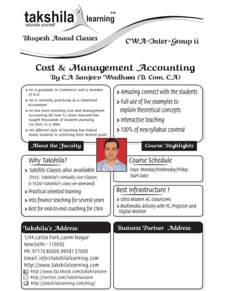 takshila
educate yourself
                                     learning
                                                   ™



Bhupesh Anand Classes                                      CWA-Inter-Group ii


      Cost & Management Accounting
               By CA Sanjeev Wadhwa (B. Com, CA)
» He is graduate in Commerce and a member
 of ICAI
                                                       » Amazing connect with the students
» He is currently practicing as a Chartered
 Accountant
                                                       » Full use of live examples to
» He has been teaching Cost and Management               explain theoretical concepts
  Accounting for over 12 years now and has
  taught thousands of students pursuing                » Interactive teaching
  CA, CWA, CS & MBA
» His different style of teaching has helped           » 100% of new syllabus covered
  many students in achieving their desired goals


   About the Faculty                                                  Course Highlights

  Why Takshila?                                              Course Schedule
» Satellite Classes also available                            Days: Monday/Wednesday/Friday
 (TVLC- Takshila’s Virtually Live Classes                     Start Date:
 & TCOD-Takshila’s class-on-demand)
» Practical oriented training                          Best Infrastructure !
» Into finance teaching for several years              » Ultra Modern AC classrooms
                                                       » Multimedia delivery with PC, Projector and
» Best for end-to-end coaching for CWA                  Digital Monitor


Takshila’s Address:                                    Business Partner Address:
1/44 , Lalita Park , Laxmi Nagar
New Delhi - 110092
Ph: 97176 86000 , 99581 57000
Email: info@takshilalearning.com
http://www.takshilalearning.com
   http://www.facebook.com/takshilalearn
   http://twitter.com/TakshilaLearn
   http://takshilalearning.com/blog/
 