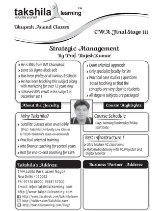 ™
      takshila
      educate yourself
                                         learning

      Bhupesh Anand Classes
iii                                                            CWA Final Stage iii

kt.                             Strategic Management
K)                                    By Prof. RajeshKumar
        » He is MBA from IMT Ghaziabad.                  » Exam oriented approach
        » Done Six Sigma Black Belt                      » Only specialist faculty for SM
        » Has been professor at various B-Schools        » Practical case studies / questions
        » He has been teaching this subject along          based teaching so that the
          with marketing for over 12 years now
                                                           concepts are very clear to students
        » Achieved 80% result in his subject in
          December 2011                                  » All stage-III subjects are packaged

          About the Faculty                                                Course Highlights

          Why Takshila?                                        Course Schedule
       » Satellite Classes also available                       Days: Monday/Wednesday/Friday
                                                                Start Date:
         (TVLC- Takshila’s Virtually Live Classes
         & TCOD-Takshila’s class-on-demand)
       » Practical oriented training
                                                        Best Infrastructure !
       » Into finance teaching for several years        » Ultra Modern AC classrooms
                                                        » Multimedia delivery with PC, Projector and
       » Best for end-to-end coaching for CWA            Digital Monitor


       Takshila’s Address:                                 Business Partner Address:
       1/44 , Lalita Park , Laxmi Nagar
       New Delhi - 110092
       Ph: 97176 86000 , 99581 57000
       Email: info@takshilalearning.com
       http://www.takshilalearning.com
           http://www.facebook.com/takshilalearn
           http://twitter.com/TakshilaLearn
           http://takshilalearning.com/blog/
 