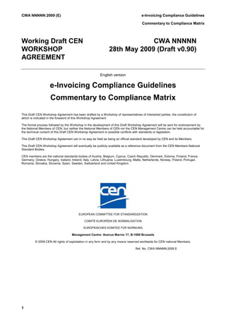 CWA NNNNN:2009 (E)                                                                    e-Invoicing Compliance Guidelines

                                                                                      Commentary to Compliance Matrix



Working Draft CEN                                                           CWA NNNNN
WORKSHOP                                                       28th May 2009 (Draft v0.90)
AGREEMENT

                                                        English version


                    e-Invoicing Compliance Guidelines
                    Commentary to Compliance Matrix

This Draft CEN Workshop Agreement has been drafted by a Workshop of representatives of interested parties, the constitution of
which is indicated in the foreword of this Workshop Agreement.

The formal process followed by the Workshop in the development of this Draft Workshop Agreement will be sent for endorsement by
the National Members of CEN, but neither the National Members of CEN nor the CEN Management Centre can be held accountable for
the technical content of this Draft CEN Workshop Agreement or possible conflicts with standards or legislation.

This Draft CEN Workshop Agreement can in no way be held as being an official standard developed by CEN and its Members.

This Draft CEN Workshop Agreement will eventually be publicly available as a reference document from the CEN Members National
Standard Bodies.

CEN members are the national standards bodies of Austria, Belgium, Cyprus, Czech Republic, Denmark, Estonia, Finland, France,
Germany, Greece, Hungary, Iceland, Ireland, Italy, Latvia, Lithuania, Luxembourg, Malta, Netherlands, Norway, Poland, Portugal,
Romania, Slovakia, Slovenia, Spain, Sweden, Switzerland and United Kingdom.




                                         EUROPEAN COMMITTEE FOR STANDARDIZATION

                                             COMITÉ EUROPÉEN DE NORMALISATION

                                            EUROPÄISCHES KOMITEE FÜR NORMUNG

                                    Management Centre: Avenue Marnix 17, B-1000 Brussels

         © 2009 CEN All rights of exploitation in any form and by any means reserved worldwide for CEN national Members.

                                                                                  Ref. No. CWA NNNNN:2009 E




1
 