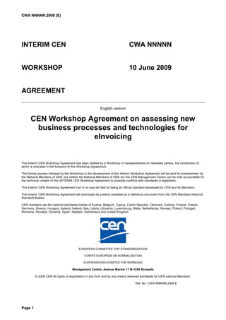 CWA NNNNN:2008 (E)




INTERIM CEN                                                                  CWA NNNNN


WORKSHOP                                                                     10 June 2009


AGREEMENT

                                                        English version


      CEN Workshop Agreement on assessing new
       business processes and technologies for
                     eInvoicing


This Interim CEN Workshop Agreement has been drafted by a Workshop of representatives of interested parties, the constitution of
which is indicated in the foreword of this Workshop Agreement.

The formal process followed by the Workshop in the development of this Interim Workshop Agreement will be sent for endorsement by
the National Members of CEN, but neither the National Members of CEN nor the CEN Management Centre can be held accountable for
the technical content of this INTERIM CEN Workshop Agreement or possible conflicts with standards or legislation.

This Interim CEN Workshop Agreement can in no way be held as being an official standard developed by CEN and its Members.

This Interim CEN Workshop Agreement will eventually be publicly available as a reference document from the CEN Members National
Standard Bodies.

CEN members are the national standards bodies of Austria, Belgium, Cyprus, Czech Republic, Denmark, Estonia, Finland, France,
Germany, Greece, Hungary, Iceland, Ireland, Italy, Latvia, Lithuania, Luxembourg, Malta, Netherlands, Norway, Poland, Portugal,
Romania, Slovakia, Slovenia, Spain, Sweden, Switzerland and United Kingdom.




                                         EUROPEAN COMMITTEE FOR STANDARDIZATION

                                             COMITÉ EUROPÉEN DE NORMALISATION

                                            EUROPÄISCHES KOMITEE FÜR NORMUNG

                                    Management Centre: Avenue Marnix 17 B-1050 Brussels

         © 2006 CEN All rights of exploitation in any form and by any means reserved worldwide for CEN national Members.

                                                                                  Ref. No. CWA NNNNN:2009 E




Page 1
 