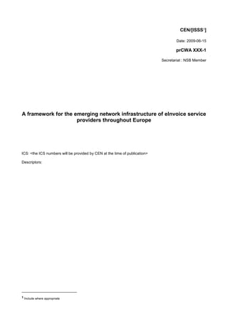 CEN/[ISSS1]

                                                                                    Date: 2009-06-15

                                                                                   prCWA XXX-1

                                                                            Secretariat : NSB Member




A framework for the emerging network infrastructure of eInvoice service
                     providers throughout Europe




ICS: <the ICS numbers will be provided by CEN at the time of publication>

Descriptors:




1 Include where appropriate
 