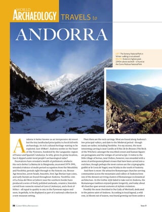 56 Issue 51CurrentWorldArchaeology
A
ndorra is better known as an inexpensive ski-resort
butthetinylandlockedprincipalityischockfullwith
archaeology, its rich cultural heritage waiting to be
explored. Just 450km², Andorra nestles in the heart
of the Pyrenees, bordered by the Languedoc region
of France and Spanish Catalunya. So why, given its prime location,
has it slipped under most people’s archaeological radar?
Excavations have revealed a wealth of prehistoric artefacts:
the rock shelter La Balma de la Margineda, excavated 1979-1991,
revealed evidence of multi-period occupation from the Mesolithic
and Neolithic periods right through to the historic era. Bronze
Age brooches, arrow heads, bracelets, Iron Age Iberian type coins,
and early burials are found throughout Andorra. Neolithic cists
of La Feixa del Moro at Juberri near the southern border have
produced a series of finely polished axeheads, ceramics, bracelets
carved from varascite mined at Gava (Catalunya), and a host of
lithics – all equal in quality to any in the Pyrenean region and
soon, hopefully, to be displayed as part of a national collection in
a new museum setting.
ANDORRA
TRAVELS to
Then there are the rock carvings. Most are found along Andorra’s
two principal valleys, and date to the Medieval period - though
many are earlier, including Neolithic. For my money, the most
interesting carving is near Canillo at El Roc de les Bruixes (The Rock
of the Witches): amongst the inscribed crosses and human figures
are pentagrams and the vestiges of carved script. A visitor to the
little village of Sornas, near Ordino, however, was rewarded with a
series of anthropomorphised crosses that have been carved into a
rock-face; though perhaps the most curious are the cryptographic
graffiti at St Cerni de Nagol, near St Julia in the south of Andorra.
And there is more: the attractive Romanesque churches serving
communities across the mountains and valleys of Andorra form
one of the densest surviving clusters of Romanesque ecclesiastical
architecture. As the Gothic style failed to take root in Andorra, the
Romanesque tradition enjoyed greater longevity, and today about
40 churches span several centuries of stylistic evolution.
Possibly the most cherished is Our Lady of Meritxell, dedicated
to the patron saint of Andorra. According to local legend, a wild
rose, in bloom out of season, was found growing out from under a
left The Sorteny National Park in
Winter: walking is not advised!
below Andorra’s highest peak -
2,943m above sea level – is found at
the Como Pedrosa National Park.
 