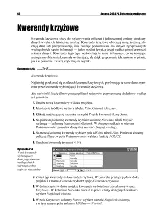 62                                                               Access 2003 PL. Ćwiczenia praktyczne


Rysunek 4.9.
Kolumna przechowująca
dane wykorzystane
do wybierania wierszy
nie musi zostać wyświetlona
w wyniku kwerendy

             7. Wyświetl kwerendę w Widoku SQL. Jej definicja powinna wyglądać następująco:
                   5'.'%6 (KNO6[VWN
                   (41/ (KNO
                   9*'4' 


(KNO%GPC $GVYGGP  #PF 

             8. Zamknij okno kwerendy i zapisz ją pod nazwą Filmy_5do50.


Ćwiczenie 4.10.

           Wybieranie filmów na podstawie przynoszonego przez nie zysku.

           SZBD umo liwia wybieranie danych nie tylko na podstawie zło onych warunków logicz-
           nych (warunków logicznych, które składają się z kilku połączonych operatorami AND
           lub OR warunków), ale równie na podstawie warunków, które odwołują się do warto-
           ści przechowywanych w tabelach.

           Aby wyświetlić tytuły tych filmów, których cena zakupu przekracza zyski uzyskane z tytułu
           ich wypo yczenia:
             1. Utwórz nową kwerendę w widoku projektu.
             2. Na tabelę źródłową wybierz tabelę Film.
             3. Jako pierwszą kolumnę kwerendy wybierz Tytul, jako drugą — Cena.
             4. W polu Kryteria: kolumny Cena wpisz warunek logiczny: =[UM? (nawias klamrowy
                informuje SZBD Access, e ciąg znaków [UM ma być traktowany jako nazwa
                  kolumny, a nie jako wyraz języka polskiego).
             5. Uruchom kwerendę, a następnie wyświetl ją w Widoku SQL. Jej definicja powinna
                  wyglądać następująco:
                   5'.'%6 (KNO6[VWN
                   (41/ (KNO
                   9*'4' 


(KNO%GPC=[UM?

             6. Zapisz kwerendę pod nazwą Filmy_Zysk.


Ćwiczenie 4.11.

           Wybieranie za pomocą kreatora danych z połączonych tabel.

           Potrafimy ju nie tylko wybierać kolumny, ale równie wiersze zawierające dane zwracane
           przez kwerendy. Wiemy równie , jak zwracać wyliczone na podstawie innych wartości
           dane i je porządkować. Kolejnym zadaniem jest wybieranie danych zapisanych w połą-
           czonych ze sobą tabelach.
 