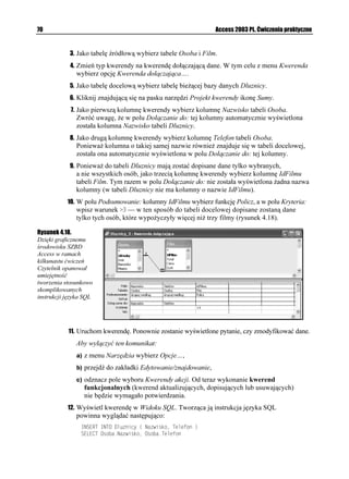 66                                                               Access 2003 PL. Ćwiczenia praktyczne




Kwerendy krzy owe
            Kwerenda krzy owa słu y do wykonywania obliczeń i jednoczesnej zmiany struktury
            danych w celu ich łatwiejszej analizy. Kwerendy krzy owe obliczają sumę, średnią, zli-
            czają dane lub przeprowadzają inne rodzaje podsumowań dla danych zgrupowanych
            według dwóch typów informacji — jeden wzdłu lewej, a drugi wzdłu górnej krawędzi
            arkusza danych. Kwerendy tego typu wyświetlają te same informacje, co wykonujące
            analogiczne obliczenia kwerendy wybierające, ale dzięki grupowaniu ich zarówno w pionie,
            jak i w poziomie, tworzą czytelniejsze wyniki.

Ćwiczenie 4.15.

            Kwerenda krzy owa.

            Najłatwiej przekonać się o zaletach kwerend krzy owych, porównując te same dane zwró-
            cone przez kwerendę wybierającą i kwerendę krzy ową.

            Aby wyświetlić liczbę filmów poszczególnych re yserów, pogrupowaną dodatkowo według
            ich gatunków:
              1. Utwórz nową kwerendę w widoku projektu.
             2. Jako tabele źródłowe wybierz tabele: Film, Gatunek i Rezyser.
             3. Kliknij znajdującą się na pasku narzędzi Projekt kwerendy ikonę Sumy.
             4. Na pierwszą kolumnę kwerendy wybierz kolumnę Nazwisko tabeli Rezyser,
                  na drugą — kolumnę Nazwa tabeli Gatunek. W obu przypadkach w wierszu
                  Podsumowanie: pozostaw domyślną wartość (Grupuj według).
             5. Na trzecią kolumnę kwerendy wybierz pole IdFilmu tabeli Film. Poniewa chcemy
                  policzyć filmy, w polu Podsumowanie: wybierz funkcję POLICZ.
             6. Uruchom kwerendę (rysunek 4.14).

Rysunek 4.14.
Wynik kwerendy
wybierającej
dane pogrupowane
według dwóch
wartości szybko
staje się nieczytelny

              7. Zmień typ kwerendy na kwerendę krzy ową. W tym celu przełącz ją do widoku
                  projektu i z menu Kwerenda wybierz opcję Kwerenda krzy owa.
             8. W dolnej części widoku projektu kwerendy wyświetlony został nowy wiersz:
                  Krzy owe:. W kolumnie Nazwisko rozwiń to pole i z listy dostępnych wartości
                  wybierz Nagłówek wiersza.
             9. W polu Krzy owe: kolumny Nazwa wybierz wartość Nagłówek kolumny,
                  a w tym samym polu kolumny IdFilmu — Wartość.
 