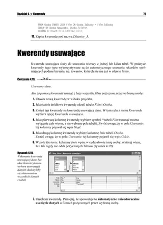 Rozdział 4.    Kwerendy                                                                          67


              10. Uruchom zmodyfikowaną kwerendę (rysunek 4.15).

Rysunek 4.15.
Te same dane zwrócone
przez kwerendę
krzy ową są
o wiele czytelniejsze


              11. Wyświetl Widok SQL kwerendy. Jej definicja powinna wyglądać następująco:
                   64#05(14/ %QWPV
(KNO+F(KNOW #5 2QNKE1H+F(KNOW
                   5'.'%6 4G[UGT0CYKUMQ
                   (41/ 4G[UGT +00'4 ,1+0 
)CVWPGM +00'4 ,1+0 (KNO 10 )CVWPGM+F)CVWPMW 
                   å(KNO+F)CVWPMW 10 4G[UGT+F4G[UGTC  (KNO+F4G[UGTC
                   )4172 $; 4G[UGT0CYKUMQ
                   2+816 )CVWPGM0CYC

              12. Zapisz kwerendę pod nazwą Film_Gatunek_Rezyser.




Kwerendy tworzące tabele
              Czasami, najczęściej do celów diagnostycznych lub na potrzeby wykonania kopii wy-
              branych danych, programowo tworzy się nowe tabele bazy danych, zawierające kopie
              danych zapisanych w innych tabelach. Zadanie to realizują kwerendy tworzące tabele.

Ćwiczenie 4.16.

              Tworzymy tabele.

              Aby za pomocą kwerendy utworzyć tabelę, w której zapisane zostaną informacje o filmach
              wybranego re ysera:
               1. Utwórz nową kwerendę w widoku projektu.
               2. Jako tabele źródłowe wska tabele Film i Rezyser.
               3. Zmień typ kwerendy na kwerendę tworzącą tabelę. W tym celu z menu Kwerenda
                  wybierz opcję Kwerenda tworząca tabelę….
               4. Podaj nazwę tworzonej tabeli (FilmyMachulskiego) i określ nazwę bazy danych
                  programu Access, w której tabela zostanie utworzona (rysunek 4.16).

Rysunek 4.16.
Domyślnie tabela
z wybranymi danymi
utworzona zostanie
w bie ącej bazie danych
 