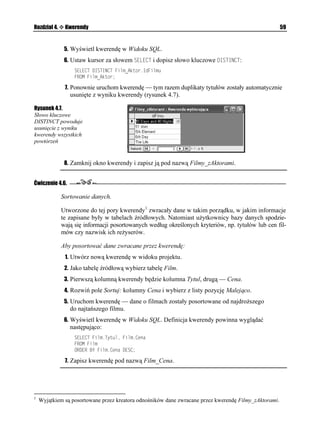 Rozdział 4.    Kwerendy                                                                                59


               5. Wyświetl kwerendę w Widoku SQL.
               6. Ustaw kursor za słowem 5'.'%6 i dopisz słowo kluczowe +56+0%6:
                   5'.'%6 +56+0%6 (KNOA#MVQT+F(KNOW
                   (41/ (KNOA#MVQT

               7. Ponownie uruchom kwerendę — tym razem duplikaty tytułów zostały automatycznie
                 usunięte z wyniku kwerendy (rysunek 4.7).

Rysunek 4.7.
Słowo kluczowe
DISTINCT powoduje
usunięcie z wyniku
kwerendy wszystkich
powtórzeń


               8. Zamknij okno kwerendy i zapisz ją pod nazwą Filmy_zAktorami.


Ćwiczenie 4.6.

              Sortowanie danych.

              Utworzone do tej pory kwerendy1 zwracały dane w takim porządku, w jakim informacje
              te zapisane były w tabelach źródłowych. Natomiast u ytkownicy bazy danych spodzie-
              wają się informacji posortowanych według określonych kryteriów, np. tytułów lub cen fil-
              mów czy nazwisk ich re yserów.

              Aby posortować dane zwracane przez kwerendę:
               1. Utwórz nową kwerendę w widoku projektu.
               2. Jako tabelę źródłową wybierz tabelę Film.
               3. Pierwszą kolumną kwerendy będzie kolumna Tytul, drugą — Cena.
               4. Rozwiń pole Sortuj: kolumny Cena i wybierz z listy pozycję Malejąco.
               5. Uruchom kwerendę — dane o filmach zostały posortowane od najdro szego
                 do najtańszego filmu.
               6. Wyświetl kwerendę w Widoku SQL. Definicja kwerendy powinna wyglądać
                 następująco:
                   5'.'%6 (KNO6[VWN (KNO%GPC
                   (41/ (KNO
                   14'4 $; (KNO%GPC '5%

               7. Zapisz kwerendę pod nazwą Film_Cena.




1
    Wyjątkiem są posortowane przez kreatora odnośników dane zwracane przez kwerendę Filmy_zAktorami.
 