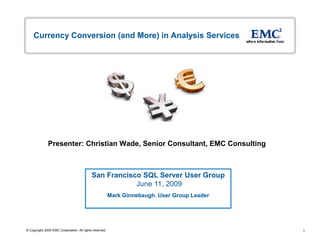 Currency Conversion (and More) in Analysis Services




              Presenter: Christian Wade, Senior Consultant, EMC Consulting



                                            San Francisco SQL Server User Group
                                                        June 11, 2009
                                                         Mark Ginnebaugh, User Group Leader




© Copyright 2009 EMC Corporation. All rights reserved.                                        1
 