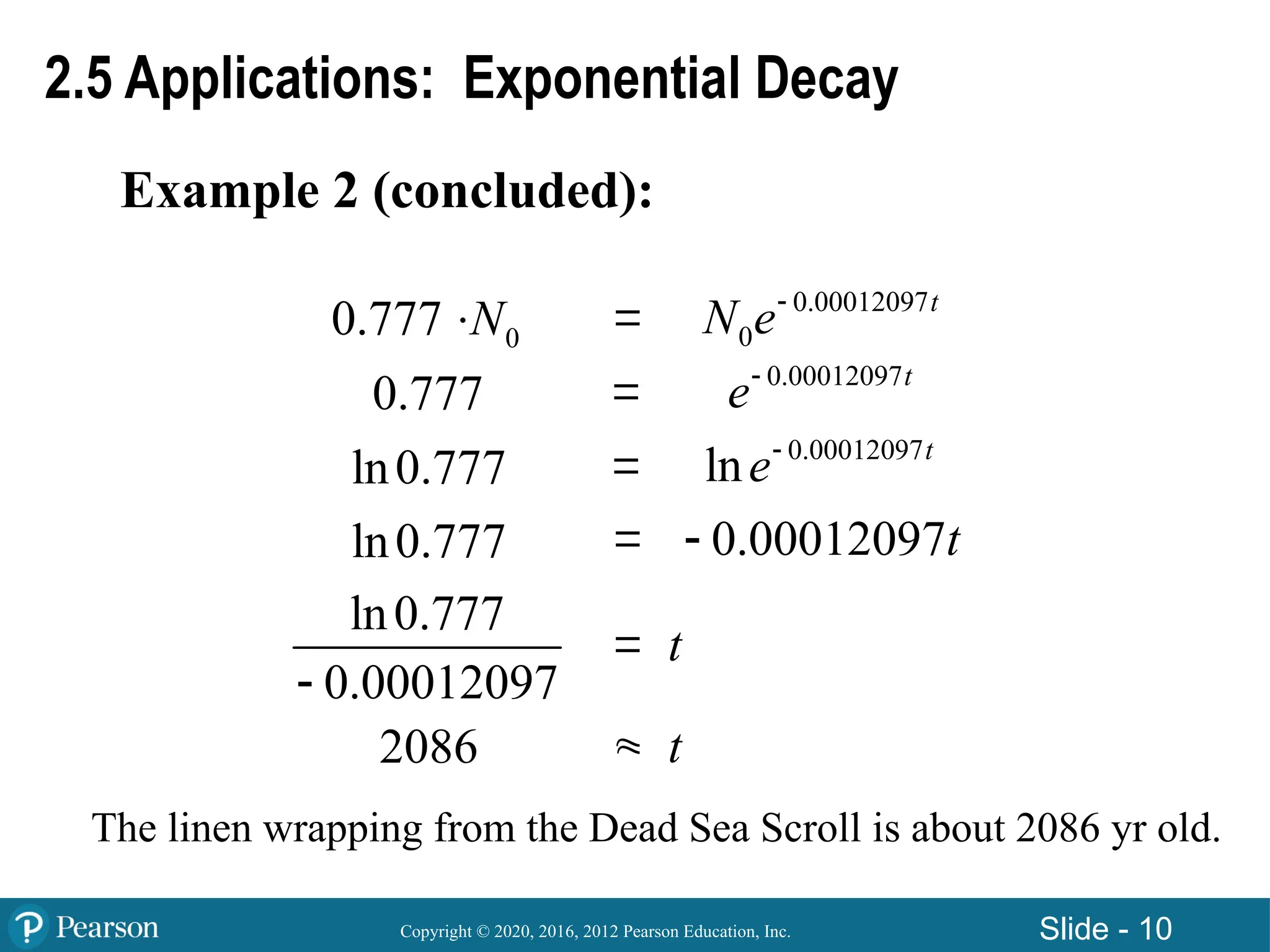 Copyright © 2020, 2016, 2012 Pearson Education, Inc. Slide - 10
Example 2 (concluded):
2.5 Applications: Exponential Decay

0
0.777 N
 



0.00012097
0
t
N e
0.777 0.00012097t
e
ln0.777 0.00012097
ln t
e
ln0.777 0.00012097t

t
t

2086
ln0.777
0.00012097

The linen wrapping from the Dead Sea Scroll is about 2086 yr old.
 