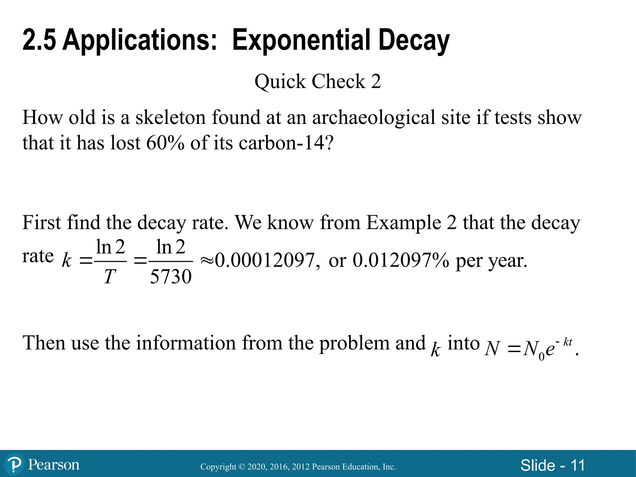 Copyright © 2020, 2016, 2012 Pearson Education, Inc. Slide - 11
2.5 Applications: Exponential Decay
Quick Check 2
How old is a skeleton found at an archaeological site if tests show
that it has lost 60% of its carbon-14?
First find the decay rate. We know from Example 2 that the decay
rate
Then use the information from the problem and into
ln 2 ln 2
0.00012097, or 0.012097% per year.
5730
k
T
  
k 0 .
kt
N N e

 