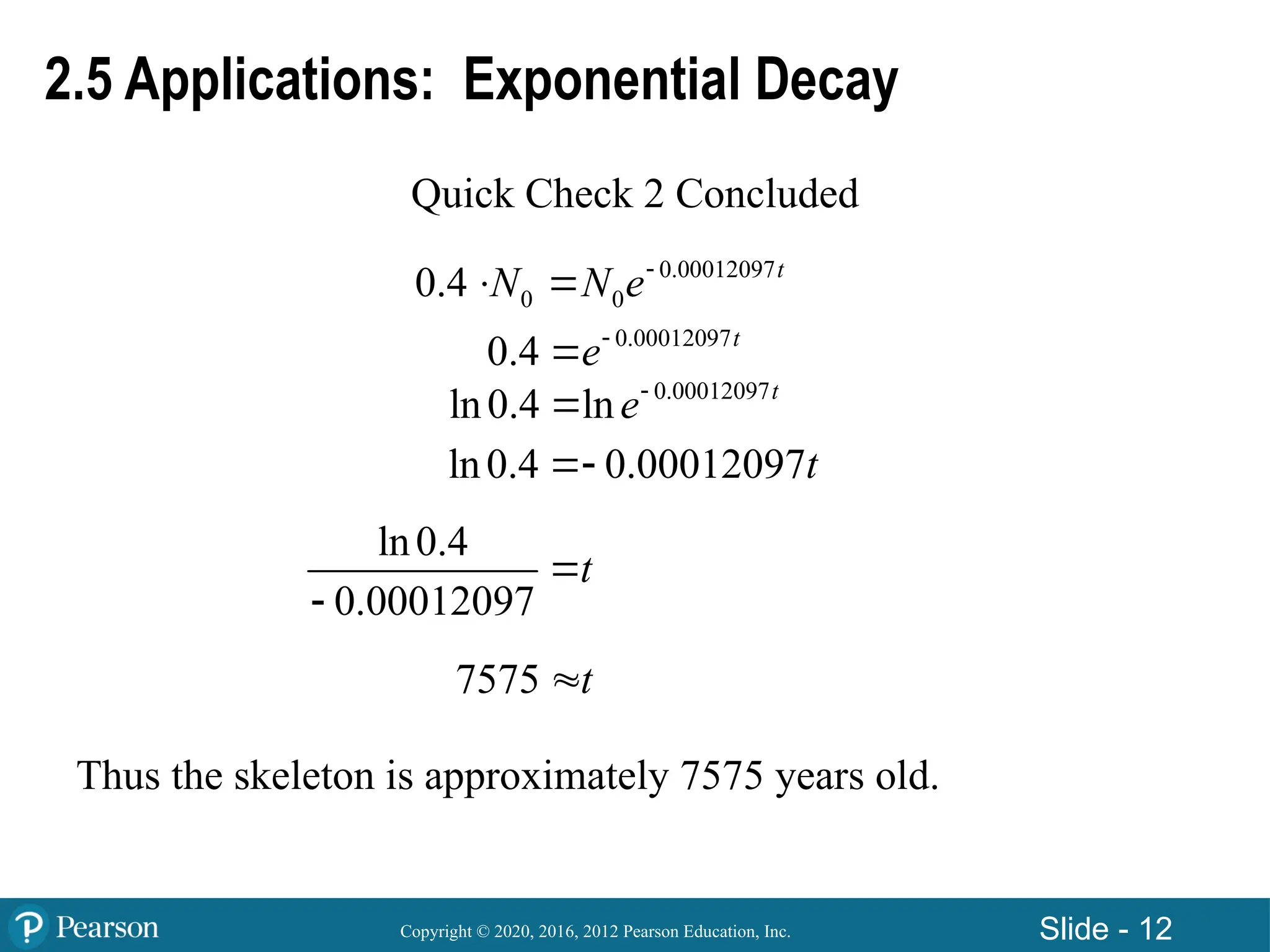 Copyright © 2020, 2016, 2012 Pearson Education, Inc. Slide - 12
2.5 Applications: Exponential Decay
Quick Check 2 Concluded
0.00012097
0 0
0.4 t
N N e
 
0.00012097
0.4 t
e

0.00012097
ln0.4 ln t
e

ln0.4 0.00012097t

ln0.4
0.00012097
t


7575 t

Thus the skeleton is approximately 7575 years old.
 