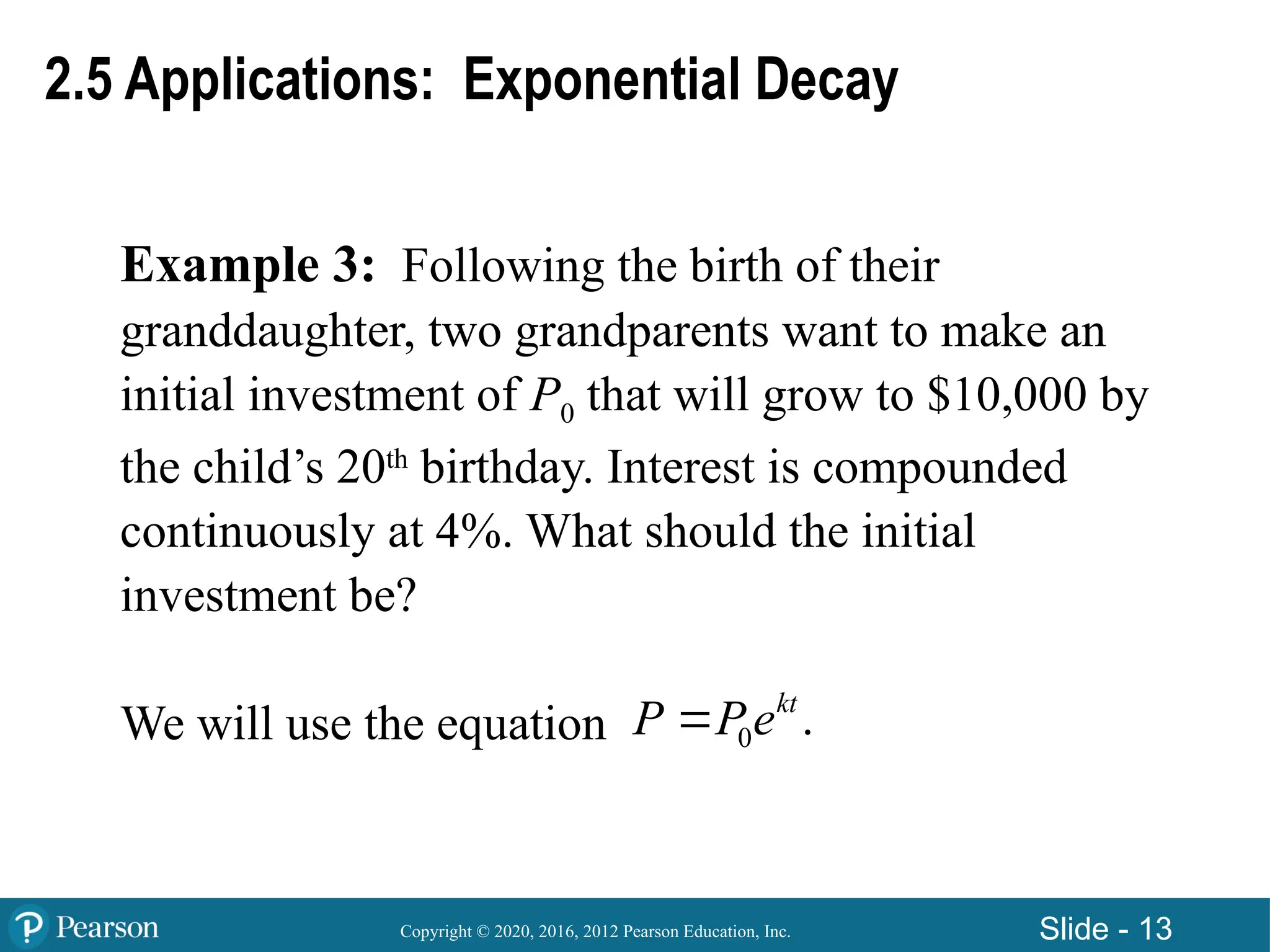 Copyright © 2020, 2016, 2012 Pearson Education, Inc. Slide - 13
Example 3: Following the birth of their
granddaughter, two grandparents want to make an
initial investment of P0 that will grow to $10,000 by
the child’s 20th
birthday. Interest is compounded
continuously at 4%. What should the initial
investment be?
We will use the equation 0 .
kt
P Pe

2.5 Applications: Exponential Decay
 